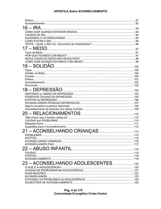 APOSTILA Sobre ACONSELHAMENTO
Pág. 4 de 175
Comunidade Evangélica Cristo Centro
Efeitos ............................................................................................................................................91
Aconselhamento ............................................................................................................................92
16 – IRA..................................................................................................................................93
COMO AGIR QUANDO ESTAMOS IRADOS................................................................................94
CAUSAS DA IRA ...........................................................................................................................94
AJUDANDO O ACONSELHANDO ................................................................................................95
COMO EVITAR A IRA....................................................................................................................95
TESTE – QUAL o SEU Q.I. (Quociente de Irritabilidade)?............................................................96
17 – MEDO.........................................................................................................................97
Tipos de Medo ...............................................................................................................................97
POR QUE FICAMOS COM MEDO?..............................................................................................97
RESULTADOS DO MEDO NÃO RESOLVIDO?............................................................................98
COMO AGIR QUANDO ESTAMOS COM MEDO? .......................................................................98
18 – SOLIDÃO..............................................................................................................100
Tipos.............................................................................................................................................100
Solidão na Bíblia ..........................................................................................................................100
Causas .........................................................................................................................................100
Efeitos ..........................................................................................................................................101
Aconselhamento ..........................................................................................................................102
Previnindo ....................................................................................................................................102
18 – DEPRESSÃO..................................................................................................103
SINTOMAS ou SINAIS DA DEPRESSÃO...................................................................................103
POSSÍVEIS CAUSAS DA DEPRESSÃO.....................................................................................104
EFEITOS da DEPRESSÃO .........................................................................................................106
ACONSELHANDO PESSOAS DEPRESSIVAS ..........................................................................107
Alguns conselhos à pessoa deprimida: .......................................................................................109
Aconselhamento de pessoas com idéias suicídas: .....................................................................109
20 – RELACIONAMENTOS.........................................................................110
“Não é bom que o homem esteja só”...........................................................................................110
CAUSAS dos PROBLEMAS ........................................................................................................110
Relações Ruins ............................................................................................................................111
Sugestões para o Aconselhamento.............................................................................................112
21 – ACONSELHANDO CRIANÇAS................................................113
PROBLEMAS...............................................................................................................................115
EFEITOS......................................................................................................................................116
ACONSELHANDO CRIANÇAS ...................................................................................................116
ACONSELHANDO PAIS..............................................................................................................117
22 – ABUSO INFANTIL.....................................................................................118
CAUSAS.......................................................................................................................................118
EFEITOS......................................................................................................................................118
ACONSELHAMENTO..................................................................................................................118
23 – ACONSELHANDO ADOLESCENTES.............................120
O QUE É A ADOLESCÊNCIA?....................................................................................................120
CAUSAS DE PROBLEMAS NA ADOLESCÊNCIA......................................................................121
SUAS REAÇÕES.........................................................................................................................123
ACONSELHANDO.......................................................................................................................123
EVITANDO OS PROBLEMAS da ADOLESCÊNCIA...................................................................124
SUGESTÕES DE ACONSELHAMENTO ....................................................................................125
 
