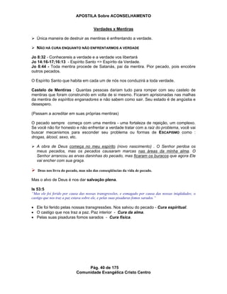 APOSTILA Sobre ACONSELHAMENTO
Pág. 40 de 175
Comunidade Evangélica Cristo Centro
Verdades x Mentiras
Única maneira de destruir as mentiras é enfrentando a verdade.
NÃO HÁ CURA ENQUANTO NÃO ENFRENTARMOS A VERDADE
Jo 8:32 - Conhecereis a verdade e a verdade vos libertará
Jo 14:16-17;16:13 - Espírito Santo => Espírito da Verdade.
Jo 8:44 - Toda mentira procede de Satanás, pai da mentira. Pior pecado, pois encobre
outros pecados.
O Espírito Santo que habita em cada um de nós nos conduzirá a toda verdade.
Castelo de Mentiras : Quantas pessoas dariam tudo para romper com seu castelo de
mentiras que foram construindo em volta de si mesmo. Ficaram aprisionadas nas malhas
da mentira de espíritos enganadores e não sabem como sair. Seu estado é de angústia e
desespero.
(Passam a acreditar em suas próprias mentiras)
O pecado sempre começa com uma mentira - uma fortaleza de rejeição, um complexo.
Se você não for honesto e não enfrentar a verdade tratar com a raiz do problema, você vai
buscar mecanismos para esconder seu problema ou formas de ESCAPISMO como :
drogas, álcool, sexo, etc.
A obra de Deus começa no meu espírito (novo nascimento) . O Senhor perdoa os
meus pecados, mas os pecados causaram marcas nas áreas da minha alma. O
Senhor arrancou as ervas daninhas do pecado, mas ficaram os buracos que agora Ele
vai encher com sua graça.
Deus nos livra do pecado, mas não das conseqüências da vida de pecado.
Mas o alvo de Deus é nos dar salvação plena.
Is 53:5
“Mas ele foi ferido por causa das nossas transgressões, e esmagado por causa das nossas iniqüidades; o
castigo que nos traz a paz estava sobre ele, e pelas suas pisaduras fomos sarados.”
Ele foi ferido pelas nossas transgressões. Nos salvou do pecado - Cura espiritual.
O castigo que nos traz a paz. Paz interior - Cura da alma.
Pelas suas pisaduras fomos sarados - Cura física.
 
