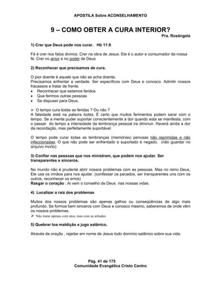 APOSTILA Sobre ACONSELHAMENTO
Pág. 41 de 175
Comunidade Evangélica Cristo Centro
9 – COMO OBTER A CURA INTERIOR?
Pra. Rosângela
1) Crer que Deus pode nos curar. Hb 11:6
Fé é crer nos fatos divinos. Crer na obra de Jesus. Ele é o autor e consumador da nossa
fé. Crer no amor e no poder de Deus
2) Reconhecer que precisamos de cura.
O pior doente é aquele que não se acha doente.
Precisamos enfrentar a verdade. Ser específicos com Deus e conosco. Admitir nossos
fracassos e tratar de frente.
Reconhecer que estamos feridos
Que ferimos outras pessoas
Se dispuser para Deus.
O tempo cura todas as feridas ? Ou não ?
A falsidade está na palavra todas. É certo que muitos ferimentos podem sarar com o
tempo. Se a mente puder suportar conscientemente a dor quando esta se manifesta, com
o passar do tempo a intensidade da lembrança pessoal ira diminuir. Haverá ainda a dor
da recordação, mas perfeitamente suportável.
O tempo pode curar todas as lembranças (memórias) penosas não reprimidas e não
infeccionadas. O que não pode ser enfrentado e suportado é negado. (não guardar no
arquivo morto)
3) Confiar nas pessoas que nos ministram, que podem nos ajudar. Ser
transparentes e sinceros.
No mundo não é prudente abrir nossos problemas com as pessoas. Mas no reino Deus,
Ele usa os irmãos para nos ajudar. (confessar os pecados, ser transparentes uns com os
outros, reconhecer os erros)
Rasgar o coração : Ai vem o conselho de Deus nas nossas vidas.
4) Localizar a raiz dos problemas
Muitos dos nossos problemas são apenas galhos ou conseqüências de algo mais
profundo. Se formos bem sinceros com Deus e conosco mesmo, saberemos de onde vêm
os nossos problemas.
Não tratar apenas com atos, mas com as atitudes
5) Quebrar toa maldição e jugo satânico.
Através da oração , rejeitar em nome de Jesus todo domínio satânico sobre sua vida.
 