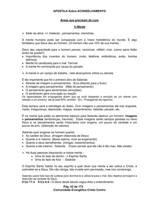 APOSTILA Sobre ACONSELHAMENTO
Pág. 42 de 175
Comunidade Evangélica Cristo Centro
Áreas que precisam de cura
1) Mente
Sede da alma => Intelecto , pensamentos, memórias
A mente humana pode ser comparada com a maior hidrelétrica do mundo. É algo
fantástico que Deus deu ao homem. (O homem não usa 10% de sua mente)
Deus deu capacidade para o homem pensar, raciocinar, refletir, criar. (como seria Adão
antes da queda?)
Importância dos inventos do homem. (roda, telefone, antibióticos, avião, bomba
atômica)
Mente foi canalizada para o mal. Terrível
A mente foi corrompida por causa do pecado.
A mente é um campo de batalha , nela alcançamos vitória ou derrota
É tão importante que foi o primeiro alvo de Satanás:
Através da imagem e pensamentos (Eva olhando para o fruto)
A imagem gera pensamentos (Mãe do pensamento)
O pensamento gera sentimentos (emoções)
O sentimento gera uma ação ou reação
Os especialistas em propaganda dizem que se você despertar a emoção de um cliente com
relação a um produto, ele já está 90% vendido. (Ex.: Propaganda de cigarros)
Esta sempre será a estratégia do diabo. Com imagens e pensamentos ele traz angústia,
medo, insegurança, depressão, mágoa, ressentimento, rebeldia, pecado, etc.
É na mente que estão os elementos básicos para Satanás destruir um homem: imagens
e pensamentos (lembranças, traumas). Estas imagens serão sempre geradas no reino
físico e os pensamentos serão misturados com engano, um pouco de verdade e um
pouco de erro. (distorção de valores)
Satanás quer enganar ao homem quanto:
Ao caráter de Deus (Imagem distorcida de Deus)
Quanto a si mesmo (Baixa estima, viver se enganando)
Quanto a seus semelhantes (intrigas, ressentimentos)
Quanto a ele mesmo - Satanás (Fazer pensar que ele não é tão mau. Não existe)
Há duas pessoas disputando a nossa mente :
Uma do lado de dentro - o Espírito Santo
Uma do lado de fora - Satanás
O Espírito Santo habita no seu espírito e quer levar sua mente a ser cativa a Cristo, a
submeter-se a Deus. Ele não obriga, não invade sem permissão, mas nos constrange.
Satanás usará todo tipo de sutileza para dominá-la e utilizá-la para o mal. Seu objetivo principal é a
distorção da verdade de Deus.
II Co 11:3 II Co 4:4 - O Deus deste século cegou-lhes o entendimento.
 