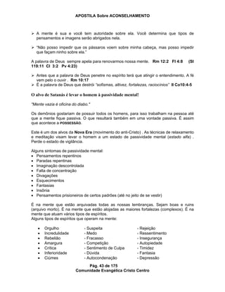 APOSTILA Sobre ACONSELHAMENTO
Pág. 43 de 175
Comunidade Evangélica Cristo Centro
A mente é sua e você tem autoridade sobre ela. Você determina que tipos de
pensamentos e imagens serão abrigados nela.
“Não posso impedir que os pássaros voem sobre minha cabeça, mas posso impedir
que façam ninho sobre ela.”
A palavra de Deus sempre apela para renovarmos nossa mente. Rm 12:2 Fl 4:8 (Sl
119:11 Cl 3:2 Pv 4:23)
Antes que a palavra de Deus penetre no espírito terá que atingir o entendimento. A fé
vem pelo o ouvir . Rm 10:17
É a palavra de Deus que destrói “sofismas, altivez, fortalezas, raciocínios” II Co10:4-5
O alvo de Satanás é levar o homem à passividade mental!
"Mente vazia é oficina do diabo."
Os demônios gostariam de possuir todos os homens, para isso trabalham na pessoa até
que a mente fique passiva. O que resultará também em uma vontade passiva. É assim
que acontece a POSSESSÃO.
Este é um dos alvos da Nova Era (movimento do anti-Cristo) . As técnicas de relaxamento
e meditação visam levar o homem a um estado de passividade mental (estado alfa) .
Perde o estado de vigilância.
Alguns sintomas de passividade mental:
Pensamentos repentinos
Paradas repentinas
Imaginação descontrolada
Falta de concentração
Divagações
Esquecimentos
Fantasias
Insônia
Pensamentos prisioneiros de certos padrões (até no jeito de se vestir)
É na mente que estão arquivadas todas as nossas lembranças. Sejam boas e ruins
(arquivo morto). É na mente que estão alojadas as maiores fortalezas (complexos). É na
mente que atuam vários tipos de espíritos.
Alguns tipos de espíritos que operam na mente:
Orgulho - Suspeita - Rejeição
Incredulidade - Medo - Ressentimento
Rebelião - Fracasso - Insegurança
Amargura - Competição - Autopiedade
Crítica - Sentimento de Culpa - Timidez
Inferioridade - Dúvida - Fantasia
Ciúmes - Autocondenação - Depressão
 