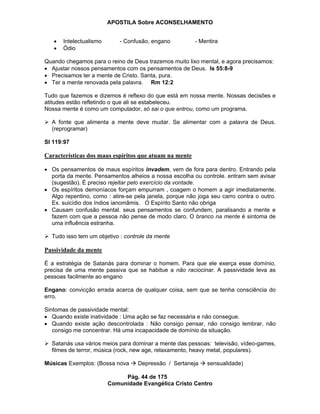 APOSTILA Sobre ACONSELHAMENTO
Pág. 44 de 175
Comunidade Evangélica Cristo Centro
Intelectualismo - Confusão, engano - Mentira
Ódio
Quando chegamos para o reino de Deus trazemos muito lixo mental, e agora precisamos:
Ajustar nossos pensamentos com os pensamentos de Deus. Is 55:8-9
Precisamos ter a mente de Cristo. Santa, pura.
Ter a mente renovada pela palavra. Rm 12:2
Tudo que fazemos e dizemos é reflexo do que está em nossa mente. Nossas decisões e
atitudes estão refletindo o que ali se estabeleceu.
Nossa mente é como um computador, só sai o que entrou, como um programa.
A fonte que alimenta a mente deve mudar. Se alimentar com a palavra de Deus.
(reprogramar)
Sl 119:97
Características dos maus espíritos que atuam na mente
Os pensamentos de maus espíritos invadem, vem de fora para dentro. Entrando pela
porta da mente. Pensamentos alheios a nossa escolha ou controle. entram sem avisar
(sugestão). É preciso rejeitar pelo exercício da vontade.
Os espíritos demoníacos forçam empurram , coagem o homem a agir imediatamente.
Algo repentino, como : atire-se pela janela, porque não joga seu carro contra o outro.
Ex. suicídio dos índios ianomâmis. O Espírito Santo não obriga
Causam confusão mental. seus pensamentos se confundem, paralisando a mente e
fazem com que a pessoa não pense de modo claro. O branco na mente é sintoma de
uma influência estranha.
Tudo isso tem um objetivo : controle da mente
Passividade da mente
É a estratégia de Satanás para dominar o homem. Para que ele exerça esse domínio,
precisa de uma mente passiva que se habitue a não raciocinar. A passividade leva as
pessoas facilmente ao engano
Engano: convicção errada acerca de qualquer coisa, sem que se tenha consciência do
erro.
Sintomas de passividade mental:
Quando existe inatividade : Uma ação se faz necessária e não consegue.
Quando existe ação descontrolada : Não consigo pensar, não consigo lembrar, não
consigo me concentrar. Há uma incapacidade de domínio da situação.
Satanás usa vários meios para dominar a mente das pessoas: televisão, vídeo-games,
filmes de terror, música (rock, new age, relaxamento, heavy metal, populares).
Músicas Exemplos: (Bossa nova Depressão / Sertaneja sensualidade)
 