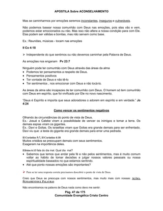 APOSTILA Sobre ACONSELHAMENTO
Pág. 47 de 175
Comunidade Evangélica Cristo Centro
Mas se caminharmos por emoções seremos inconstantes, inseguros e vulneráveis.
Não podemos basear nossa comunhão com Deus nas emoções, pois elas vão e vem,
podemos estar emocionados ou não. Mas isso não altera a nossa condição para com Ele.
Elas podem ser válidas e bonitas, mas não servem como base.
Ex.: Reuniões, músicas - tocam nas emoções
II Co 4:18
Independente do que sentimos ou não devemos caminhar pela Palavra de Deus.
As emoções nos enganam Pv 23:7
Ninguém pode ter comunhão com Deus através das áreas da alma
Podemos ter pensamentos a respeito de Deus.
Pensamentos positivos
Ter vontade de Deus e não tê-lo
Ter sentimentos , nos emocionar com Deus e não tocá-lo.
As áreas da alma são incapazes de ter comunhão com Deus. O homem só tem comunhão
com Deus em espírito, que foi vivificado por Ele no novo nascimento.
“Deus é Espírito e importa que seus adoradores o adorem em espírito e em verdade.” Jo
4:24
Como vencer os sentimentos negativos
Olhando às circunstâncias do ponto de vista de Deus.
Ex.: Josué e Calebe viram a possibilidade de vencer os inimigos e tomar a terra. Os
demais espias viram os gigantes.
Ex.: Davi e Golias. Os israelitas viram que Golias era grande demais para ser enfrentado.
Davi viu que: a testa do gigante era grande demais para errar uma pedrada.
II Coríntios 5:7, II Coríntios 4:18
Muitos cristãos se preocupam demais com seus sentimentos.
Exageram na importância deles.
Efésios 6:13 fala do dia mal. Qual dia mal?
Sabemos que temos que andar pela fé e não pelos sentimentos, mas é muito comum
voltar ao hábito de tomar decisões e julgar nossos valores pessoais ou nossa
espiritualidade baseados no que estamos sentindo.
Até que ponto nossas emoções são importantes?
Para se ter uma resposta correta precisamos descobrir o ponto de vista de Deus.
Creio que Deus se preocupa com nossos sentimentos, mas muito mais com nossas: AÇÕES,
PENSAMENTOS E PALAVRAS
Não encontramos na palavra de Deus nada como devo me sentir:
 