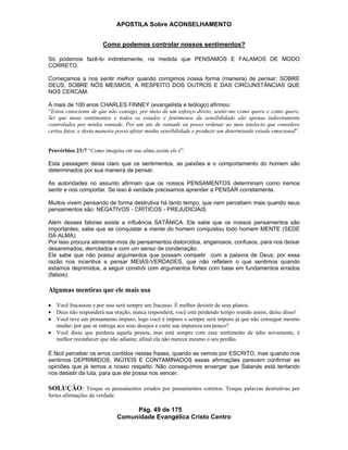 APOSTILA Sobre ACONSELHAMENTO
Pág. 49 de 175
Comunidade Evangélica Cristo Centro
Como podemos controlar nossos sentimentos?
Só podemos fazê-lo indiretamente, na medida que PENSAMOS E FALAMOS DE MODO
CORRETO.
Começamos a nos sentir melhor quando corrigimos nossa forma (maneira) de pensar: SOBRE
DEUS, SOBRE NÓS MESMOS, A RESPEITO DOS OUTROS E DAS CIRCUNSTÂNCIAS QUE
NOS CERCAM.
A mais de 100 anos CHARLES FINNEY (evangelista e teólogo) afirmou:
“Estou consciente de que não consigo, por meio de um esforço direto, sentir-me como quero e como quero.
Sei que meus sentimentos e todos os estados e fenômenos da sensibilidade são apenas indiretamente
controlados por minha vontade. Por um ato de vontade eu posso ordenar ao meu intelecto que considere
certos fatos, e desta maneira posso afetar minha sensibilidade e produzir um determinado estado emocional”.
Provérbios 23:7 “Como imagina em sua alma assim ele é”.
Esta passagem deixa claro que os sentimentos, as paixões e o comportamento do homem são
determinados por sua maneira de pensar.
As autoridades no assunto afirmam que os nossos PENSAMENTOS determinam como iremos
sentir e nos comportar. Se isso é verdade precisamos aprender a PENSAR corretamente.
Muitos vivem pensando de forma destrutiva há tanto tempo, que nem percebem mais quando seus
pensamentos são: NEGATIVOS - CRÍTICOS - PREJUDICIAIS.
Além desses fatores existe a influência SATÂNICA. Ele sabe que os nossos pensamentos são
importantes, sabe que se conquistar a mente do homem conquistou todo homem MENTE (SEDE
DA ALMA).
Por isso procura alimentar-mos de pensamentos distorcidos, enganosos, confusos, para nos deixar
desanimados, derrotados e com um senso de condenação.
Ele sabe que não possui argumentos que possam competir com a palavra de Deus; por essa
razão nos incentiva a pensar MEIAS-VERDADES, que não refletem o que sentimos quando
estamos deprimidos, a seguir constrói com argumentos fortes com base em fundamentos errados
(falsos):
Algumas mentiras que ele mais usa
Você fracassou e por isso será sempre um fracasso. É melhor desistir de seus planos.
Deus não responderá sua oração; nunca responderá, você está perdendo tempo orando assim, deixe disso!
Você teve um pensamento impuro, logo você é impuro e sempre será impuro já que não consegue mesmo
mudar; por que se entrega aos seus desejos e curte sua impureza um pouco?
Você disse que perdoou aquela pessoa, mas está sempre com esse sentimento de ódio novamente, é
melhor reconhecer que não adianta; afinal ela não merece mesmo o seu perdão.
É fácil perceber os erros contidos nestas frases, quando as vemos por ESCRITO, mas quando nos
sentimos DEPRIMIDOS, INÚTEIS E CONTAMINADOS essas afirmações parecem confirmar as
opiniões que já temos a nosso respeito. Não conseguimos enxergar que Satanás está tentando
nos desistir da luta, para que ele possa nos vencer.
SOLUÇÃO: Troque os pensamentos errados por pensamentos corretos. Troque palavras destrutivas por
fortes afirmações da verdade.
 