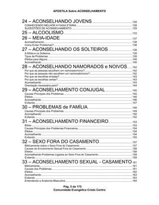 APOSTILA Sobre ACONSELHAMENTO
Pág. 5 de 175
Comunidade Evangélica Cristo Centro
24 – ACONSELHANDO JOVENS........................................................128
CONHECENDO MELHOR A FAIXA ETÁRIA..............................................................................128
SUGESTÕES DE ACONSELHAMENTO ....................................................................................129
25 – ALCOOLISMO...............................................................................................133
26 – MEIA-IDADE.....................................................................................................137
Aconselhamento ..........................................................................................................................138
Como Evitar Problemas? .............................................................................................................138
27 – ACONSELHANDO OS SOLTEIROS.................................139
A Bíblia e os Solteiros..................................................................................................................139
Tipos de Problemas .....................................................................................................................139
Efeitos para Alguns......................................................................................................................140
Aconselhando ..............................................................................................................................140
28 – ACONSELHANDO NAMORADOS e NOIVOS.......142
Por que as pessoas escolhem um namorado/noivo?..................................................................142
Por que as pessoas não escolhem um namorado/noivo?...........................................................142
Por que as escolhas erradas? .....................................................................................................143
Por que as escolhas certas?........................................................................................................143
Aconselhando ..............................................................................................................................143
Orientação necessária para?.......................................................................................................144
29 – ACONSELHAMENTO CONJUGAL.....................................145
Causas Principais dos Problemas ...............................................................................................145
Efeitos ..........................................................................................................................................146
Aconselhando ..............................................................................................................................146
Evitando .......................................................................................................................................147
30 – PROBLEMAS de FAMÍLIA..............................................................148
Causas Principais dos Problemas ...............................................................................................149
Aconselhando ..............................................................................................................................150
Evitando .......................................................................................................................................152
31 – ACONSELHAMENTO FINANCEIRO.................................153
Bíblia ............................................................................................................................................153
Causas Principais dos Problemas Financeiros............................................................................154
Efeitos ..........................................................................................................................................154
Aconselhando ..............................................................................................................................154
Evitando .......................................................................................................................................155
32 – SEXO FORA DO CASAMENTO..............................................157
Biblicamente sobre o Sexo Fora do Casamento .........................................................................157
Causas do Envolvimento Sexual Fora do Casamento ................................................................158
Efeitos ..........................................................................................................................................158
Aconselhando Problemas Ligados ao Sexo Fora do Casamento ...............................................159
Evitando .......................................................................................................................................159
33 – ACONSELHAMENTO SEXUAL - CASAMENTO 161
Biblicamente.................................................................................................................................161
Causas dos Problemas................................................................................................................161
Efeitos ..........................................................................................................................................162
Aconselhando ..............................................................................................................................163
Evitando .......................................................................................................................................163
Entendendo a Anatomia Masculina .............................................................................................164
 