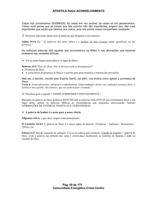 APOSTILA Sobre ACONSELHAMENTO
Pág. 50 de 175
Comunidade Evangélica Cristo Centro
Todos nós conversamos SOZINHOS. Às vezes em voz audível, às vezes só em pensamentos.
Talvez você pense que as coisas que fala sozinho não são importantes, engano seu; são mais
importantes que aquilo que falamos aos outros, pois nós somos nosso companheiro constante.
Devemos selecionar muito bem as palavras que dirigimos a nós mesmos.
Salmo 19:14 diz: “As palavras dos meus lábios e o meditar do meu coração sejam agradáveis na tua
presença”.
As melhores palavras são aquelas que encontramos na Bíblia e nas afirmações que fazemos
baseados nas verdades bíblicas.
Vós já estais limpos pela palavra. (é água de Deus)
Hebreus 13:5 “Pois ele disse: Não te deixarei nem te desampararei”.
Promessa de Deus
A consciência da presença de Deus é o auxílio para atravessarmos a maioria das provações.
Mas ele, o escritor, movido pelo Espírito Santo, vai além, nos ensina como aplicar a promessa de
Deus:
Verso 6: Assim afirmemos, afirmemos confiadamente. Outra tradução: Assim com confiança ousemos dizer: o
Senhor é meu auxílio; não temerei; que me poderá fazer o homem ?
Percebeu qual o segredo ? ASSIM AFIRMEMOS CONFIADAMENTE !
Baseados na palavra de Deus, podemos RENUNCIAR as palavras NEGATIVAS que costumamos dizer, e em
lugar delas, aplicar as palavras bíblicas às circunstâncias que estejamos atravessando, fazendo
AFIRMAÇÕES DE VITÓRIAS, POSITIVAS E VERDADEIRAS.
A palavra do Senhor é a arma para a nossa vitória.
Filipenses 4:8 diz o que deve ocupar nosso pensamento.
II Coríntios 10:4,5 A palavra de Deus é a única capaz de destruir: Fortalezas - Sofismas - Raciocínios -
Altivez, etc.
Efésios 6:17 fala do capacete da salvação. Usa-se na cabeça para proteção. Espada do Espírito = palavra de
Deus. Com a palavra me defendo das setas e contra-ataco desfazendo as mentiras de Satanás e ando na
verdade de Deus.
 