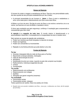 APOSTILA Sobre ACONSELHAMENTO
Pág. 51 de 175
Comunidade Evangélica Cristo Centro
Raízes de Rejeição
O homem foi criado a imagem e semelhança de Deus. Para ter uma personalidade sadia,
ele deve ajustar-se aos princípios estabelecidos por seu Criador.
A principal necessidade do ser humano é : AMOR => Deus é amor e estabeleceu o
amor como base para o relacionamento com Ele e entre seus filhos.
A Bíblia é um livro de amor. Ela fala do amor de Deus e nos ensina a amarmos uns a os
outros. (se fizermos um suco da Bíblia o resultado é amor)
O Amor gera aceitação que gera segurança, confiança. A aceitação gera compreensão e
compreensão gera bem estar.
A rejeição é a negação de tudo isso. O mundo interior é desestruturado e a
personalidade é destruída. A conseqüência é a incapacidade de amar e receber amor.
Nem sempre as causas da rejeição são verdadeiras.
Podem ser mentiras que foram lançadas no decorrer do tempo
Podem ser legítimas.
Podem ser conscientes ou inconscientes
Rejeição é uma ferida profunda que pode destruir uma vida
Fontes de Rejeição
No lar
Gravidez indesejada (falta de visão de Deus para a Família)
Nascimento (crianças adotadas, motivação)
Falta de demonstração de amor
Alcoolismo
Substituição de amor por coisas (quando os pais não cumprem sua função)
Perfeccionismo. Cobrança exagerada dos pais
Críticas
Comparações
Na escola
Relacionamento com professores
Relacionamento com colegas
Apelidos
Situações que geram vergonha (vexames)
Na sociedade
Preconceitos raciais
Preconceitos sociais (classes)
Todos queremos ser aceitos. Deus nos aceitou em Cristo.
Quando temos um encontro verdadeiro com Deus , nosso pai, e conhecemos seu Amor, não há rejeição
que prevaleça.
 