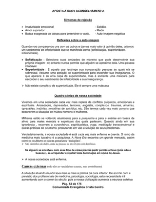 APOSTILA Sobre ACONSELHAMENTO
Pág. 52 de 175
Comunidade Evangélica Cristo Centro
Sintomas de rejeição
Imaturidade emocional - Solidão
Amor aspirador - Medo
Busca exagerada de coisas para preencher o vazio. - Auto-imagem negativa
Reflexões sobre a auto-imagem
Quando nos comparamos uns com os outros e damos mais valor à opinião deles, criamos
um sentimento de inferioridade que se manifesta como (sofisticação, superioridade,
inferioridade).
Sofisticação : Seleciona suas amizades de maneira que pode desenvolver sua
própria imagem ; no entanto nunca permite que alguém se aproxime dela. Uma pessoa
intocável.
Superioridade : É aquela que restringe sua comparação pessoas as quais ela se
sobressai. Assume uma posição de superioridade para esconder sua insegurança. O
que aparece é só uma capa de superioridade, mas é somente uma mascara para
esconder o seu sentimento de inferioridade e sua insegurança.
Não existe complexo de superioridade. Ele é sempre uma máscara
Quadro clínico de nossa sociedade
Vivemos em uma sociedade cada vez mais repleta de conflitos psíquicos, emocionais e
espirituais. Ansiedades, depressões, temores, angústia, complexos, traumas, amarras,
opressões, insônias, tentativas de suicídios, etc. São termos cada vez mais comuns que
descrevem a situação de muitos homens e mulheres.
Milhares estão se voltando atualmente para a psiquiatria e para a análise em busca de
alivio para males mentais e espirituais dos quais padecem. Quando ainda em sua
ignorância , recorrem a curandeiros, espiritualistas, yoga, meditação transcendental e
outras práticas de ocultismo, procurando em vão a solução de seus problemas.
Verdadeiramente, a nossa sociedade é está cada vez mais enferma e doente. O ramo da
medicina mais lucrativo é a psiquiatra. A Nova Era encontra um grande mercado, assim
como o ocultismo e outras possíveis “soluções”.
São caminhos do diabo, onde as pessoas se envolvem com demônios
Se alguém se envolveu com esse tipo de coisa precisa pedir perdão a Deus (pois não o
buscou) , se arrepender e rejeitar toda dominação em nome de Jesus.
A nossa sociedade está enferma.
Causas externas (não são as verdadeiras causas, mas contribuem)
A situação atual do mundo leva mais e mais a prática da cura interior. De acordo com a
previsão dos profissionais de medicina, psicologia, sociologia, esta necessidade irá
aumentando com o correr do século, pois a nossa civilização aumenta a neurose coletiva
 