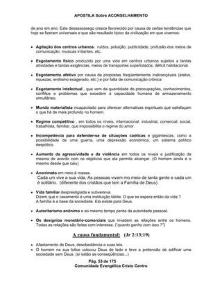 APOSTILA Sobre ACONSELHAMENTO
Pág. 53 de 175
Comunidade Evangélica Cristo Centro
de ano em ano. Este desassossego cresce favorecido por causa de certas tendências que
hoje se fizeram universais e que são resultado típico da civilização em que vivemos:
Agitação dos centros urbanos: ruídos, poluição, publicidade, profusão dos meios de
comunicação, musicas irritantes, etc.
Esgotamento físico produzido por uma vida em centros urbanos sujeitos a tantas
atividades e tantas exigências, meios de transportes superlotados, déficit habitacional.
Esgotamento afetivo por causa de propostas freqüentemente inalcançáveis (status,
riquezas, erotismo exagerado, etc.) e por falta de comunicação crônica
Esgotamento intelectual , que vem da quantidade de preocupações, conhecimentos,
conflitos e problemas que excedem a capacidade humana de armazenamento
simultâneo.
Mundo materialista incapacitado para oferecer alternativas espirituais que satisfaçam
o que há de mais profundo no homem.
Regime competitivo , em todos os níveis, internacional, industrial, comercial, social,
trabalhista, familiar, que impossibilita o regime do amor.
Incompetência para defender-se de situações caóticas e gigantescas, como a
possibilidade de uma guerra, uma depressão econômica, um sistema político
despótico.
Aumento da agressividade e da violência em todos os níveis e justificação da
mesma de acordo com os objetivos que ela permita alcançar. (O homem ainda é o
mesmo desde que caiu)
Anonimato em meio à massa.
Cada um vive a sua vida. As pessoas vivem mo meio de tanta gente e cada um
é solitário. (diferente dos cristãos que tem a Família de Deus)
Vida familiar desprestigiada e subversiva.
Dizem que o casamento é uma instituição falida. O que se espera então da vida ?
A família é a base da sociedade. Ela existe para Deus.
Autoritarismo anônimo e ao mesmo tempo perda da autoridade pessoal.
Os desígnios monetário-comerciais que invadem as relações entre os homens.
Todas as relações são feitas com interesse. (“quanto ganho com isso ?”)
A causa fundamental: (Jr 2:13;19)
Afastamento de Deus, desobediência a suas leis.
O homem na sua tolice colocou Deus de lado e teve a pretensão de edificar uma
sociedade sem Deus. (aí estão as conseqüências...)
 