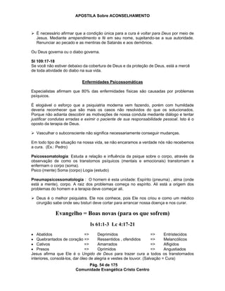 APOSTILA Sobre ACONSELHAMENTO
Pág. 54 de 175
Comunidade Evangélica Cristo Centro
É necessário afirmar que a condição única para a cura é voltar para Deus por meio de
Jesus. Mediante arrependimento e fé em seu nome, sujeitando-se a sua autoridade.
Renunciar ao pecado e as mentiras de Satanás e aos demônios.
Ou Deus governa ou o diabo governa.
Sl 109:17-18
Se você não estiver debaixo da cobertura de Deus e da proteção de Deus, está a mercê
de toda atividade do diabo na sua vida.
Enfermidades Psicossomáticas
Especialistas afirmam que 80% das enfermidades físicas são causadas por problemas
psíquicos.
É elogiável o esforço que a psiquiatria moderna vem fazendo, porém com humildade
deveria reconhecer que são mais os casos não resolvidos do que os solucionados.
Porque não adianta descobrir as motivações de nossa conduta mediante diálogo e tentar
justificar condutas erradas e eximir o paciente de sua responsabilidade pessoal. Isto é o
oposto da terapia de Deus.
Vasculhar o subconsciente não significa necessariamente conseguir mudanças.
Em todo tipo de situação na nossa vida, se não encaramos a verdade nós não recebemos
a cura. (Ex.: Pedro)
Psicossomatologia: Estuda a relação e influência da psique sobre o corpo, através da
observação de como os transtornos psíquicos (mentais e emocionais) transtornam e
enfermam o corpo (soma).
Psico (mente) Soma (corpo) Logia (estudo)
Pneumapsicossomatologia : O homem é esta unidade: Espírito (pneuma) , alma (onde
está a mente), corpo. A raiz dos problemas começa no espírito. Ali está a origem dos
problemas do homem e a terapia deve começar ali.
Deus é o melhor psiquiatra. Ele nos conhece, pois Ele nos criou e como um médico
cirurgião sabe onde seu bisturi deve cortar para arrancar nossa doença e nos curar.
Evangelho = Boas novas (para os que sofrem)
Is 61:1-3 Lc 4:17-21
Abatidos => Deprimidos => Entristecidos
Quebrantados de coração => Ressentidos , ofendidos => Melancólicos
Cativos => Amarrados => Afligidos
Presos => Oprimidos => Angustiados
Jesus afirma que Ele é o Ungido de Deus para trazer cura a todos os transtornados
interiores, consolá-los, dar óleo de alegria e vestes de louvor. (Salvação = Cura)
 