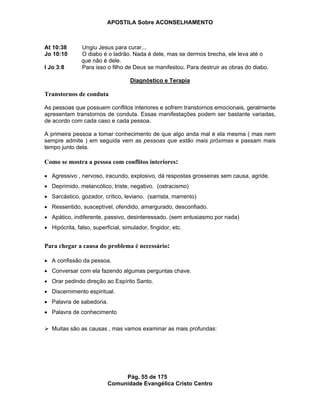 APOSTILA Sobre ACONSELHAMENTO
Pág. 55 de 175
Comunidade Evangélica Cristo Centro
At 10:38 Ungiu Jesus para curar...
Jo 10:10 O diabo é o ladrão. Nada é dele, mas se dermos brecha, ele leva até o
que não é dele.
I Jo 3:8 Para isso o filho de Deus se manifestou. Para destruir as obras do diabo.
Diagnóstico e Terapia
Transtornos de conduta
As pessoas que possuem conflitos interiores e sofrem transtornos emocionais, geralmente
apresentam transtornos de conduta. Essas manifestações podem ser bastante variadas,
de acordo com cada caso e cada pessoa.
A primeira pessoa a tomar conhecimento de que algo anda mal é ela mesma ( mas nem
sempre admite ) em seguida vem as pessoas que estão mais próximas e passam mais
tempo junto dela.
Como se mostra a pessoa com conflitos interiores:
Agressivo , nervoso, iracundo, explosivo, dá respostas grosseiras sem causa, agride.
Deprimido, melancólico, triste, negativo. (ostracismo)
Sarcástico, gozador, crítico, leviano. (sarrista, marrento)
Ressentido, susceptível, ofendido, amargurado, desconfiado.
Apático, indiferente, passivo, desinteressado. (sem entusiasmo por nada)
Hipócrita, falso, superficial, simulador, fingidor, etc.
Para chegar a causa do problema é necessário:
A confissão da pessoa.
Conversar com ela fazendo algumas perguntas chave.
Orar pedindo direção ao Espírito Santo.
Discernimento espiritual.
Palavra de sabedoria.
Palavra de conhecimento
Muitas são as causas , mas vamos examinar as mais profundas:
 