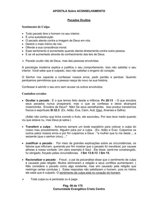 APOSTILA Sobre ACONSELHAMENTO
Pág. 56 de 175
Comunidade Evangélica Cristo Centro
Pecados Ocultos
Sentimento de Culpa
Todo pecado fere o homem no seu interior.
É uma autodestruição
O pecado atenta contra a imagem de Deus em nós.
Destrói o mais íntimo de nós.
Ofende a sua consciência moral.
Esse sentimento é aumentado quando atenta diretamente contra outra pessoa.
E se vê aumentado através do conhecimento das leis de Deus.
Pecado oculto não de Deus, mas das pessoas envolvidas.
A psicologia moderna explica e justifica o seu comportamento. Isso não satisfaz o seu
interior. Você sabe que é culpado, isso não satisfaz o engano do coração.
O Senhor nos capacita a confessar nossos erros, pedir perdão e perdoar. Quando
perdoamos permitimos que a pessoa nasça de novo na sua história.
Confessar é admitir o seu erro sem acusar os outros envolvidos.
Caminhos errados
Ocultar o pecado : É o que temos feito desde a infância. Pv 28:13 - O que encobre
seus pecados nunca prosperará; mas o que as confessa e deixa alcançará
misericórdia. Encobre de Deus? Não! De seus semelhantes. Isso produz transtornos
físicos e espirituais Sl 32:3 (Ex. Adão, Eva, Caim, Acã, Davi, Ananias e Safira)
(Adão não contou que tinha comido o fruto, ele escondeu. Por isso teve medo quando
viu que estava nu, mas Deus já sabia.)
Transferir a culpa : Achamos sempre um bode expiatório para colocar a culpa do
nosso mau procedimento. Alguém para por a culpa. (Ex. Adão e Eva). Culpamos os
outros pelos nossos erros e por fim culpamos a Deus : "a mulher que tu me deste..., a
serpente (que o senhor criou) ..."
Justificar o pecado : Por meio de grandes explicações sobre as circunstâncias, os
fatores que influíram, querendo por fim mostrar que o pecado foi inevitável, por causas
alheias a nossa vontade. Um claro exemplo é Saul . Ele disse: senti-me constrangido,
fui obrigado, forçado pelas circunstâncias. I Sm 13:8-13 I Sm 15.
Racionalizar o pecado : Freud , o pai da psicanálise disse que o sentimento de culpa
é causado pela religião. Muitos eliminaram a religião e seus conflitos aumentaram. (
Não considera o pecado como algo existente, mas sim causado pela religião que
restringe certas condutas ). Estas respostas não satisfazem o homem, pois no íntimo
ele sabe que é culpado. O sentimento de culpa está no coração do homem.
Toda culpa ou é perdoada ou é paga
 
