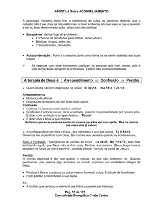 APOSTILA Sobre ACONSELHAMENTO
Pág. 57 de 175
Comunidade Evangélica Cristo Centro
A psicologia moderna tenta tirar o sentimento de culpa do paciente, dizendo que o
culpado não é ele, mas as circunstâncias, o meio ambiente em que viveu e que o levaram
a ser ou fazer determinada ação. (mas isso não satisfaz)
Escapismo (tentar fugir do problema)
Encher-se de atividades para distrair. (boas obras)
Bebidas, drogas, sexo, etc.
Tranqüilizantes, calmantes
Autocondenação : Punir a si mesmo como uma forma de se sentir redimido das suas
culpas.
As pessoas com esse sentimento castigam as pessoas que mais amam, pois é
uma forma delas atingirem a si mesmas. Fazem isso inconscientemente.
A terapia de Deus é : Arrependimento Confissão Perdão
Quem oculta não tem disposição de deixar Sl 32:2;5 I Co 15:3 I Jo 1:9
Arrependimento
Mudança de atitude
Disposição verdadeira de não fazer mais aquilo.
Confissão
Confessar é o oposto de ocultar transferir, justificar.
Confessar é colocar na luz, dizer a verdade, assumir responsabilidade por nossos atos.
É dizer com contrição e arrependimento : “PEQUEI”.
É dizer com a boca o que fizemos
(Achamos que se as pessoas souberem nossos pecados vão nos rejeitar. Mas na maioria
das vezes elas já sabem)
A confissão deve ser feita a Deus , aos ofendidos e uns aos outros. Tg 5:14-16
Devemos ser específicos com Deus. Dar nomes aos pecados quando os confessamos.
Após a confissão : Apropriar-se do perdão de Deus (Is 43:25 Mq 7:18-19). Não ficar
lembrando aquilo que Deus não lembra mais. Perdoar a si mesmo. (Deus lança nossos
pecados no fundo do mar e escreve : proibido pescar - lançou na conta de Jesus)
Perdão
O mundo espiritual é tão real quanto o natural, só que não podemos ver. Quando
perdoamos uma pessoa algo acontece no mundo espiritual, um verdadeiro milagre de
Deus.
Perdoar é liberar a pessoa da culpa mesmo havendo culpa. É atitude de humildade
Pedir perdão é reconhecer a sua culpa.
Ex.:
A mulher que perdoou o sobrinho que tinha usurpado sua herança.
 