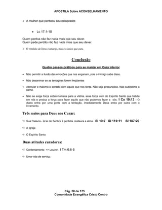 APOSTILA Sobre ACONSELHAMENTO
Pág. 58 de 175
Comunidade Evangélica Cristo Centro
A mulher que perdoou seu estuprador.
Lc 17:1-10
Quem perdoa não faz nada mais que seu dever.
Quem pede perdão não faz nada mias que seu dever.
O remédio de Deus é amargo, mas é o único que cura.
Conclusão
Quatro passos práticos para se manter em Cura Interior
Não permitir a ilusão das emoções que nos enganam, pois o inimigo sabe disso.
Não desanimar se as tentações forem freqüentes
Abreviar o máximo o contato com aquilo que nos tenta. Não seja presunçoso. Não subestime a
carne.
Não se exige força sobre-humana para a vitória, essa força vem do Espírito Santo que habita
em nós e produz a força para fazer aquilo que não podemos fazer a sós. I Co 10:13 - O
diabo entra por uma porta com a tentação, imediatamente Deus entra por outra com o
livramento.
Três meios para Deus nos Curar:
Sua Palavra - A lei do Senhor é perfeita, restaura a alma. Sl 19:7 Sl 119:11 Sl 107:20
A Igreja
O Espírito Santo
Duas atitudes curadoras:
Contentamento => Louvor. I Tm 6:6-8
Uma vida de serviço.
 