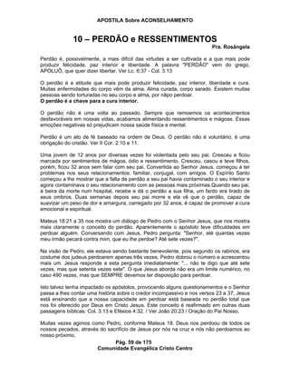 APOSTILA Sobre ACONSELHAMENTO
Pág. 59 de 175
Comunidade Evangélica Cristo Centro
10 – PERDÃO e RESSENTIMENTOS
Pra. Rosângela
Perdão é, possivelmente, a mais difícil das virtudes a ser cultivada e a que mais pode
produzir felicidade, paz interior e liberdade. A palavra "PERDÃO" vem do grego,
APOLUÔ, que quer dizer libertar. Ver Lc. 6:37 - Col. 3:13
O perdão é a atitude que mais pode produzir felicidade, paz interior, liberdade e cura.
Muitas enfermidades do corpo vêm da alma. Alma curada, corpo sarado. Existem muitas
pessoas sendo torturadas no seu corpo e alma, por nãpo perdoar.
O perdão é a chave para a cura interior.
O perdão não é uma volta ao passado. Sempre que remoemos os acontecimentos
desfavoráveis em nossas vidas, acabamos alimentando ressentimentos e mágoas. Essas
emoções negativas só prejudicam nossa saúde física e mental.
Perdão é um ato de fé baseado na ordem de Deus. O perdão não é voluntário, é uma
obrigação do cristão. Ver II Cor. 2:10 e 11.
Uma jovem de 12 anos por diversas vezes foi violentada pelo seu pai. Cresceu e ficou
marcada por sentimentos de mágoa, ódio e ressentimento. Cresceu, casou e teve filhos,
porém, ficou 32 anos sem falar com seu pai. Convertida ao Senhor Jesus, começou a ter
problemas nos seus relacionamentos: familiar, conjugal, com amigos. O Espírito Santo
começou a lhe mostrar que a falta de perdão a seu pai havia contaminado o seu interior e
agora contaminava o seu relacionamento com as pessoas mais próximas.Quando seu pai,
à beira da morte num hospital, recebe e dá o perdão a sua filha, um fardo era tirado de
seus ombros. Duas semanas depois seu pai morre e ela vê que o perdão, capaz de
suavizar um peso de dor e amargura, carregado por 32 anos, é capaz de promover a cura
emocional e espiritual.
Mateus 18:21 a 35 nos mostra um diálogo de Pedro com o Senhor Jesus, que nos mostra
mais claramente o conceito do perdão. Aparentemente o apóstolo teve dificuldades em
perdoar alguém. Conversando com Jesus, Pedro pergunta: "Senhor, até quantas vezes
meu irmão pecará contra mim, que eu lhe perdoe? Até sete vezes?".
Na visão de Pedro, ele estava sendo bastante benevolente, pois segundo os rabinos, era
costume dos judeus perdoarem apenas três vezes. Pedro dobrou o número e acrescentou
mais um. Jesus responde a esta pergunta imediatamente: "... não te digo que até sete
vezes, mas que setenta vezes sete". O que Jesus aborda não era um limite numérico, no
caso 490 vezes, mas que SEMPRE devemos ter disposição para perdoar.
Isto talvez tenha impactado os apóstolos, provocando alguns questionamentos e o Senhor
passa a lhes contar uma história sobre o credor incompassivo e nos versos 23 a 37, Jesus
está ensinando que a nossa capacidade em perdoar está baseada no perdão total que
nos foi oferecido por Deus em Cristo Jesus. Este conceito é reafirmado em outras duas
passagens bíblicas: Col. 3:13 e Efésios 4:32. / Ver João 20:23 / Oração do Pai Nosso.
Muitas vezes agimos como Pedro, conforme Mateus 18. Deus nos perdoou de todos os
nossos pecados, através do sacrifício de Jesus por nós na cruz e nós não perdoamos ao
nosso próximo.
 