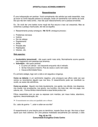 APOSTILA Sobre ACONSELHAMENTO
Pág. 62 de 175
Comunidade Evangélica Cristo Centro
Ressentimentos
É uma indisposição em perdoar. Você normalmente não admite que está ressentido, mas
ao tocar no nome daquela pessoa ou situação, brota um sentimento ruim dentro de você.
Diz que não tem nada contra , mas não quer relacionamento com a pessoa envolvida.
Ex.: Se você der uma batida numa maçã ela fica escura e isso vai crescendo. Mas se
cortarmos o pedaço machucado, ele não se espalha.
Ressentimento produz amargura : Hb 12:15 amargura provoca :
Problemas nervosos
Insônia
Dor de cabeça
Esgotamento
Artrite
Pressão alta
Palpitações
Úlceras , etc.
Dois aspectos:
Involuntário (emocional) : não quero sentir mais sinto. Normalmente ocorre quando
nos magoamos com pessoas que amamos.
Voluntário : não quero perdoar.
É como um câncer : vai crescendo enquanto não é retirado.
Só faz mal para si mesmo. Pois às vezes o outro nem sabe.
Causa enfermidade física.
É o primeiro estágio, logo vem o ódio e em seguida a vingança.
Como se detecta: é um sentimento negativo, uma amargura que aflora cada vez que
vemos ou recordamos alguém que nos feriu. O ressentimento pode ser manifesto ou
oculto, as vezes não admitimos.
Como se produz: Alguém nos trata injustamente, nos agride, nos ofende, nos despreza,
nos insulta, nos envergonha, nos ignora, nos humilha, nos trata mal, não nos paga, nos
calunia, etc... Fomos feridos interiormente e essa ferida produz dor.
Filhos ressentidos com os pais ou esposas com maridos, por maus tratos, abandono,
egoísmo, desconsideração, etc.
O ressentimento nos coloca em igualdade com o ofensor.
Ex.: cabo de guerra - "...solar e soltar-se-vos-hão"
O ressentimento é uma brecha para os demônios, impede Deus de agir. Nos leva a fazer
aquilo que mais odiamos. Em uma pessoa molestada sexualmente por exemplo, o ódio
 