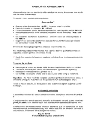 APOSTILA Sobre ACONSELHAMENTO
Pág. 63 de 175
Comunidade Evangélica Cristo Centro
abre uma brecha para um espírito de cobiça se alojar na pessoa, levando-a a fazer aquilo
que é a causa da sua mágoa.
O perdão é a única maneira de quebrar este domínio.
Como perdoar?
Quantas vezes deve-se perdoar Mt 18:21 (quantas vezes for preciso)
Parábola do credor incompassivo Mt 18:23-35
E quando estiverdes orando, se tendes alguma coisa contra alguém, perdoai Mc11:25
Perdoar nossas ofensas assim como nós perdoamos nossos devedores Mt 6:12;14-
15
Se perdoardes aos homens suas ofensas , também o vosso pai celestial perdoará a
vós Mt 6:14.
Se porém não perdoardes aos homens as suas ofensas, também vosso pai celestial
não perdoará as vossas. Cl 3:13
Devemos ter disposição para perdoar antes que pequem contra nós.
Nós não temos perdão em nós mesmos, mas o perdão de Deus que habita em nós nos
capacita a perdoar. (perdoar em nome de Jesus)
Quando Deus nos perdoa Ele lança nossos pecados nas profundezas do mar (e coloca uma placa: proibido
pescar)
Maneira de perdoar
Perdoar pela fé orando em nome e poder de Jesus, como um ato definido e concreto
Temos que perdoar e pedir perdão pelo ressentimento (que também é pecado)
Não esperar sentir alguma coisa, perdoar por fé.
Ser humilde, não lançar o erro na cara da pessoa, não tentar corrigi-la nesta hora.
Importante : Ao haver resolvido o aspecto voluntário perdoando em nome de Jesus, o
emocional (amargura) involuntário vai desaparecendo num curto espaço de tempo.
Todas as nossas palavras, ou dão subsídios para os demônios agirem ou para o Espírito
Santo agir.
Fortalezas (Complexos)
A expressão Fortalezas é a palavra bíblica equivalente a complexos e traumas II Co 10:4-
5
A linguagem bíblica é muito descritiva: Fortaleza é um castelo, um forte, que foi construído
pedra por pedra. Suas paredes largas altas e sólidas foram edificadas através dos anos.
Satanás edifica em nossas mentes fortalezas espirituais, que são construídas por suas
mesmas mentiras (mentiras reiteradas), ditas através dos anos em diferentes situações e
circunstâncias. Geralmente tem sua origem na infância.
 