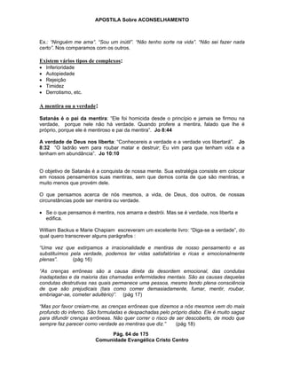APOSTILA Sobre ACONSELHAMENTO
Pág. 64 de 175
Comunidade Evangélica Cristo Centro
Ex.: “Ninguém me ama”. “Sou um inútil”. “Não tenho sorte na vida”. “Não sei fazer nada
certo”. Nos comparamos com os outros.
Existem vários tipos de complexos:
Inferioridade
Autopiedade
Rejeição
Timidez
Derrotismo, etc.
A mentira ou a verdade:
Satanás é o pai da mentira: “Ele foi homicida desde o princípio e jamais se firmou na
verdade, porque nele não há verdade. Quando profere a mentira, falado que lhe é
próprio, porque ele é mentiroso e pai da mentira”. Jo 8:44
A verdade de Deus nos liberta: “Conhecereis a verdade e a verdade vos libertará”. Jo
8:32 “O ladrão vem para roubar matar e destruir; Eu vim para que tenham vida e a
tenham em abundância”. Jo 10:10
O objetivo de Satanás é a conquista de nossa mente. Sua estratégia consiste em colocar
em nossos pensamentos suas mentiras, sem que demos conta de que são mentiras, e
muito menos que provém dele.
O que pensamos acerca de nós mesmos, a vida, de Deus, dos outros, de nossas
circunstâncias pode ser mentira ou verdade.
Se o que pensamos é mentira, nos amarra e destrói. Mas se é verdade, nos liberta e
edifica.
William Backus e Marie Chapiam escreveram um excelente livro: “Diga-se a verdade”, do
qual quero transcrever alguns parágrafos :
“Uma vez que extirpamos a irracionalidade e mentiras de nosso pensamento e as
substituímos pela verdade, podemos ter vidas satisfatórias e ricas e emocionalmente
plenas”. (pág 16)
“As crenças errôneas são a causa direta da desordem emocional, das condutas
inadaptadas e da maioria das chamadas enfermidades mentais. São as causas daquelas
condutas destrutivas nas quais permanece uma pessoa, mesmo tendo plena consciência
de que são prejudicais (tais como comer demasiadamente, fumar, mentir, roubar,
embriagar-se, cometer adultério)”. (pág 17)
“Mas por favor creiam-me, as crenças errôneas que dizemos a nós mesmos vem do mais
profundo do inferno. São formuladas e despachadas pelo próprio diabo. Ele é muito sagaz
para difundir crenças errôneas. Não quer correr o risco de ser descoberto, de modo que
sempre faz parecer como verdade as mentiras que diz.” (pág 18)
 