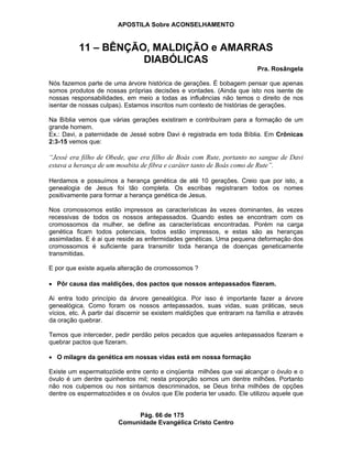 APOSTILA Sobre ACONSELHAMENTO
Pág. 66 de 175
Comunidade Evangélica Cristo Centro
11 – BÊNÇÃO, MALDIÇÃO e AMARRAS
DIABÓLICAS
Pra. Rosângela
Nós fazemos parte de uma árvore histórica de gerações. É bobagem pensar que apenas
somos produtos de nossas próprias decisões e vontades. (Ainda que isto nos isente de
nossas responsabilidades, em meio a todas as influências não temos o direito de nos
isentar de nossas culpas). Estamos inscritos num contexto de histórias de gerações.
Na Bíblia vemos que várias gerações existiram e contribuíram para a formação de um
grande homem.
Ex.: Davi, a paternidade de Jessé sobre Davi é registrada em toda Bíblia. Em Crônicas
2:3-15 vemos que:
“Jessé era filho de Obede, que era filho de Boás com Rute, portanto no sangue de Davi
estava a herança de um moabita de fibra e caráter tanto de Boás como de Rute”.
Herdamos e possuímos a herança genética de até 10 gerações. Creio que por isto, a
genealogia de Jesus foi tão completa. Os escribas registraram todos os nomes
positivamente para formar a herança genética de Jesus.
Nos cromossomos estão impressos as características às vezes dominantes, às vezes
recessivas de todos os nossos antepassados. Quando estes se encontram com os
cromossomos da mulher, se define as características encontradas. Porém na carga
genética ficam todos potenciais, todos estão impressos, e estas são as heranças
assimiladas. E é ai que reside as enfermidades genéticas. Uma pequena deformação dos
cromossomos é suficiente para transmitir toda herança de doenças geneticamente
transmitidas.
E por que existe aquela alteração de cromossomos ?
Pôr causa das maldições, dos pactos que nossos antepassados fizeram.
Ai entra todo princípio da árvore genealógica. Por isso é importante fazer a árvore
genealógica. Como foram os nossos antepassados, suas vidas, suas práticas, seus
vícios, etc. À partir daí discernir se existem maldições que entraram na família e através
da oração quebrar.
Temos que interceder, pedir perdão pelos pecados que aqueles antepassados fizeram e
quebrar pactos que fizeram.
O milagre da genética em nossas vidas está em nossa formação
Existe um espermatozóide entre cento e cinqüenta milhões que vai alcançar o óvulo e o
óvulo é um dentre quinhentos mil; nesta proporção somos um dentre milhões. Portanto
não nos culpemos ou nos sintamos descriminados, se Deus tinha milhões de opções
dentre os espermatozóides e os óvulos que Ele poderia ter usado. Ele utilizou aquele que
 