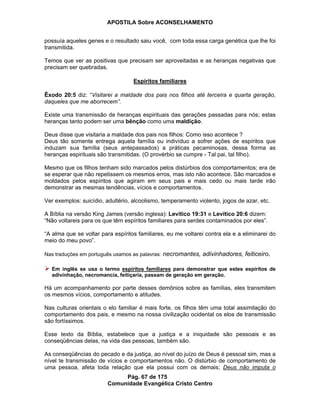 APOSTILA Sobre ACONSELHAMENTO
Pág. 67 de 175
Comunidade Evangélica Cristo Centro
possuía aqueles genes e o resultado saiu você, com toda essa carga genética que lhe foi
transmitida.
Temos que ver as positivas que precisam ser aproveitadas e as heranças negativas que
precisam ser quebradas.
Espíritos familiares
Êxodo 20:5 diz: “Visitarei a maldade dos pais nos filhos até terceira e quarta geração,
daqueles que me aborrecem”.
Existe uma transmissão de heranças espirituais das gerações passadas para nós; estas
heranças tanto podem ser uma bênção como uma maldição.
Deus disse que visitaria a maldade dos pais nos filhos: Como isso acontece ?
Deus tão somente entrega aquela família ou indivíduo a sofrer ações de espíritos que
induzam sua família (seus antepassados) a práticas pecaminosas, dessa forma as
heranças espirituais são transmitidas. (O provérbio se cumpre - Tal pai, tal filho).
Mesmo que os filhos tenham sido marcados pelos distúrbios dos comportamentos; era de
se esperar que não repetissem os mesmos erros, mas isto não acontece. São marcados e
moldados pelos espíritos que agiram em seus pais e mais cedo ou mais tarde irão
demonstrar as mesmas tendências, vícios e comportamentos.
Ver exemplos: suicídio, adultério, alcoolismo, temperamento violento, jogos de azar, etc.
A Bíblia na versão King James (versão inglesa): Levítico 19:31 e Levítico 20:6 dizem:
“Não voltareis para os que têm espíritos familiares para serdes contaminados por eles”.
“A alma que se voltar para espíritos familiares, eu me voltarei contra ela e a eliminarei do
meio do meu povo”.
Nas traduções em português usamos as palavras: necromantes, adivinhadores, feiticeiro.
Em inglês se usa o termo espíritos familiares para demonstrar que estes espíritos de
adivinhação, necromancia, feitiçaria, passam de geração em geração.
Há um acompanhamento por parte desses demônios sobre as famílias, eles transmitem
os mesmos vícios, comportamento e atitudes.
Nas culturas orientais o elo familiar é mais forte, os filhos têm uma total assimilação do
comportamento dos pais, e mesmo na nossa civilização ocidental os elos de transmissão
são fortíssimos.
Esse texto da Bíblia, estabelece que a justiça e a iniquidade são pessoais e as
conseqüências delas, na vida das pessoas, também são.
As conseqüências do pecado e da justiça, ao nível do juízo de Deus é pessoal sim, mas a
nível te transmissão de vícios e comportamentos não. O distúrbio de comportamento de
uma pessoa, afeta toda relação que ela possui com os demais; Deus não imputa o
 
