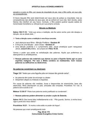 APOSTILA Sobre ACONSELHAMENTO
Pág. 68 de 175
Comunidade Evangélica Cristo Centro
pecado e o juízo no filho, por causa da iniquidade do pai, mas o filho sofre, em sua vida,
as conseqüências.
O futuro daquele filho será determinado por seus atos de justiça ou iniquidade; mas as
conseqüências das atitudes de seus pais, ele as sofrerá em sua vida. Sem dúvida, estes
fatores irão interferir em seu futuro. Contudo, o filho poderá quebrar aquela cadeia de
transmissão hereditária ou reforçá-la por sua própria conduta.
Bênção ou Maldição
Salmo 109:17-19 : “Visto que amou a maldição, ela lhe sobre venha; pois não desejou a
bênção, ela se afasta dele...”
Tanto a bênção como a maldição é uma força concreta.
Jacó abençoa seus filhos - Bênção Profética - Genêsis 49
A força de uma bênção - Jacó e Esaú - Genêsis 27.
Uma bênção proferida e o cumprimento dela. Josué amaldiçoa quem reerguesse
Jericó; Josué 6:26 profere, se cumpre em I Reis 16:34.
Vemos o poder que existe na verbalização das palavras. Aquilo que proferimos ou
abençoamos ou amaldiçoamos.
Nossas palavras são materiais que damos ou para o Espírito Santo agir ou para
espíritos malignos. Por isso a Bíblia condena os maldizentes. Com nossas
palavras ou edificamos ou destruímos.
As palavras constróem ou destroem
Tiago 3:6 “Vede que uma fagulha põe em brasas tão grande selva”.
As palavras têm poder de encorajar ou abater.
Despertam alegria ou tristezas e angústias.
Por causa de palavras não medidas, duras e desprovidas de misericórdia, lares são
destruídos, filhos abandonam os pais, amizades são rompidas. Provérbios 15:1 diz: A
palavra dura suscita a ira”.
Mateus 12:36-37 “Pelas tuas palavras serás justificado ou condenado”.
Nossas palavras podem alimentar ou anular a ação de Satanás.
Salmo 141:3: Davi temia falar irrefletidamente e diz : “Põe guarda, Senhor, à minha boca;
vigia a porta dos meus lábios”.
Provérbios 18:21 : “A morte e vida estão no poder da língua”.
Há pessoas que vivem amaldiçoando tudo:
 