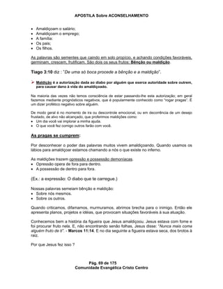 APOSTILA Sobre ACONSELHAMENTO
Pág. 69 de 175
Comunidade Evangélica Cristo Centro
Amaldiçoam o salário;
Amaldiçoam o emprego;
A família:
Os pais;
Os filhos.
As palavras são sementes que caindo em solo propício, e achando condições favoráveis,
germinam, crescem, frutificam. São dois os seus frutos: Bênção ou maldição.
Tiago 3:10 diz : ”De uma só boca procede a bênção e a maldição”.
Maldição é a autorização dada ao diabo por alguém que exerce autoridade sobre outrem,
para causar dano à vida do amaldiçoado.
Na maioria das vezes não temos consciência de estar passando-lhe esta autorização; em geral
fazemos mediante prognósticos negativos, que é popularmente conhecido como “rogar pragas”. É
um dizer profético negativo sobre alguém.
De modo geral é no momento de ira ou descontrole emocional, ou em decorrência de um desejo
frustado, de alvo não alcançado, que proferimos maldições como:
Um dia você vai implorar a minha ajuda.
O que você fez comigo outros farão com você.
As pragas se cumprem:
Por desconhecer o poder das palavras muitos vivem amaldiçoando. Quando usamos os
lábios para amaldiçoar estamos chamando a nós o que existe no inferno.
As maldições trazem opressão e possessão demoníacas.
Opressão opera de fora para dentro.
A possessão de dentro para fora.
(Ex.: a expressão: O diabo que te carregue.)
Nossas palavras semeiam bênção e maldição:
Sobre nós mesmos.
Sobre os outros.
Quando criticamos, difamamos, murmuramos, abrimos brecha para o inimigo. Então ele
apresenta planos, projetos e idéias, que provocam situações favoráveis à sua atuação.
Conhecemos bem a história da figueira que Jesus amaldiçoou. Jesus estava com fome e
foi procurar fruto nela. E, não encontrando senão folhas, Jesus disse: “Nunca mais coma
alguém fruto de ti”. - Marcos 11:14. E no dia seguinte a figueira estava seca, dos brotos à
raiz.
Por que Jesus fez isso ?
 