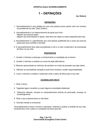 APOSTILA Sobre ACONSELHAMENTO
Pág. 7 de 175
Comunidade Evangélica Cristo Centro
1 – DEFINIÇÕES
Ap. Rubens
DEFINIÇÕES
1. “Aconselhamento é uma relação em que uma pessoa busca ajudar outro ser humano
nos problemas da vida” (Gary Collins);
2. Aconselhamento é um relacionamento de ajuda que inclui:
- Alguém que procura ajuda;
- Alguém que está disposto a ajudar, este deve ser capaz ou estar preparado para isso.
3. Aconselhamento é o atendimento que uma pessoa qualificada faz a outra que procura
ajuda para seus conflitos e dúvidas;
4. O aconselhamento leva cada aconselhado a crer e a viver o potencial e as promessas
de Deus na sua vida.
PROPÓSITOS
1. Auxiliar o indivíduo a alcançar o conhecimento e a aceitação de si mesmo;
2. Auxiliar o indivíduo a analisar os rumos de ação alternativos;
3. Oferecer oportunidade ao indivíduo de escolher um modo de proceder que seja viável;
4. Oferecer ao aconselhado situação a qual tome iniciativa e aceite responsabilidade;
5. Levar o indivíduo a realizar o potencial e todo o plano de Deus para a sua vida.
ACONSELHAR NÃO É
1. Dizer o óbvio;
2. Tagarelar algum conselho ou suprir alguma curiosidade intelectual;
3. Influenciar atitudes, crenças ou comportamentos através da persuasão, ameaça ou
constrangimento;
4. Dizer o que a pessoa deve ou não fazer;
5. Controle mental ou emocional.
“Aconselhamento é levar o homem a descobrir, entender e aceitar a verdade de sua vida,
comparando-a com o plano e o propósito de Deus para ele”.
 