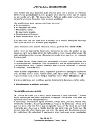 APOSTILA Sobre ACONSELHAMENTO
Pág. 70 de 175
Comunidade Evangélica Cristo Centro
Para mostrar aos seus discípulos quão profundo pode ser o alcance da maldição.
Também para que soubessem o poder que pode ter as palavras, porque logo em seguida
ele acrescenta: verso 23 - “Se alguém disser”... Palavras podem secar uma figueira ou
transportar um monte. Portanto é muito temerário amaldiçoar.
Não amaldiçoemos a nós mesmos, com frases tais como:
Eu sou um idiota.
Eu não presto para nada.
Meu destino é sofrer.
Eu sou mesmo azarado.
Nasci para ser um fracasso.
Nunca vou vencer na vida, etc
Tudo isso é dito com uma dose de ira e desprezo por si mesmo. Afirmações desse tipo
têm o poder de tornar inútil a vida de qualquer pessoa.
“Amou a maldição: ela o apanhe; não quis a bênção, aparte-se dele”. Salmo 109:17.
Outros vivem se depreciando fisicamente. Consideram-se feias, não gostam do seu
cabelo, ou nariz, ou da boca; acham-se muito gordas ou muito magras, altas baixas. Não
estão satisfeitas consigo mesmas; não aceitam como são, e por isso vivem um verdadeiro
drama pessoal.
A parábola das dez minas o servo mau se condenou com suas próprias palavras; sua
boca determinou seu julgamento: “Pois tive medo de ti, que és homem rigoroso; tiras o
que não puseste e ceifas o que não semeaste. Respondeu-lhe: Servo mau, por tua boca
te condenarei”. Lucas 19:21-22
Pilatos durante o julgamento de Jesus, ao perceber que em nada conseguiria favorecê-lo,
lavou as mãos e disse: “Estou inocente deste Justo, fique o caso convosco. Todo povo
respondeu: Caia sobre nós o seu sangue, e sobre os nossos filhos”. Mateus 27: 24-25.
E foi o que aconteceu com os juDeus; guerras, derramamento de sangue, morte e exílio.
Não chamemos a maldição sobre nós.
Não amaldiçoemos os outros
Ex.: História da mulher que o marido estava ensinando a dirigir automóvel. O homem
estava paralítico por uma palavra que disse a sua esposa. “Você é burra. Muito burra. Não
aprenderá nunca; você não aprende nada”.
A esposa ficou silenciosa por alguns momentos, cabeça baixa, pensativa. Depois olhou
firmemente o marido e, descarregando toda sua mágoa e ira, sentenciou: “Posso ser o
que você disse, mas esta “burra” que não aprende nada, um dia haverá de ouvir você
implorando que o leve para o hospital dirigindo este carro; mas esta “burra” que não
aprende nada, não o fará. Mesmo que você grite, não aquele grito de estupidez, mas de
dor, e até chore, não o atenderei. E levantando o lençol mostrou as pernas paralisadas.
 
