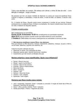 APOSTILA Sobre ACONSELHAMENTO
Pág. 71 de 175
Comunidade Evangélica Cristo Centro
Tudo o que ela falou se cumpriu. Ele estava com câncer, e tinha 30 dias de vida”. - Livro
Bênção e maldição - Jorge Linhares.
Há pessoas que tem um prazer mórbido de depreciar os outros por causa da aparência física.
Criticam a magreza, a obesidade, o modo de andar, o modo de falar, os cabelos, a calvície, tudo,
enfim.
Ex.: A história de Eliseu. Quando certos jovens começaram a zombar da sua calvície. Estavam
zombando de um profeta de Deus. E Eliseu os amaldiçoou. No mesmo instante duas Ursas saíram
do mato e mataram 42 daqueles rapazes.
Cidades amaldiçoadas.
Não amaldiçoemos as autoridades.
Êxodo 22:28; Eclesiastes 10:20 Não amaldiçoemos as autoridades espirituais.
Atos 23:5 Paulo se retratou quando soube que estava diante do sumo sacerdote.
I Timóteo 2: 1-4 A Bíblia nos ensina a abençoarmos as autoridades e orarmos por elas.
Não devemos amaldiçoar nossos filhos, mas abençoar.
Pais que chamam os filho de burros, maricas, malandrinho, safadinho, moleque, vá para o inferno,
vou te matar, diabinhos, anjinhos com rabinhos, etc.
Costume de pedir a bênção dos pais.
Abençoar no ventre, com imposição de mãos.
Abençoar quando saem. Quando vão brincar, trabalhar.
Casamentos que não tiveram as bênçãos dos pais
Nomes próprios e seus significados. Qual a sua influência?
Daniel = Deus é meu juiz.
Misael = quem é como Deus ?
Azarias = Deus é meu socorro.
Ananias = Deus é misericordioso.
Maria das Dores.
Mara = amargura.
Dolores = Dor.
Adriana = Deus das trevas.
Cláudio = coxo, aleijado.
Aparecida = sem origem.
Homens que Deus mudou seus nomes:
Jacó = enganador, trapaceiro. Israel = campeão ou vencedor. A nação de Israel não é filhos do
trapaceiro, mas filhos do vencedor.
Saulo = altivo, grande, soberbo. Paulo = pequeno.
Simão para Pedro = Petros = fragmento de rocha.
 