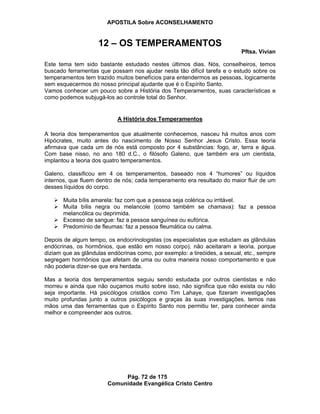 APOSTILA Sobre ACONSELHAMENTO
Pág. 72 de 175
Comunidade Evangélica Cristo Centro
12 – OS TEMPERAMENTOS
Pftsa. Vivian
Este tema tem sido bastante estudado nestes últimos dias. Nós, conselheiros, temos
buscado ferramentas que possam nos ajudar nesta tão difícil tarefa e o estudo sobre os
temperamentos tem trazido muitos benefícios para entendermos as pessoas, logicamente
sem esquecermos do nosso principal ajudante que é o Espírito Santo.
Vamos conhecer um pouco sobre a História dos Temperamentos, suas características e
como podemos subjugá-los ao controle total do Senhor.
A História dos Temperamentos
A teoria dos temperamentos que atualmente conhecemos, nasceu há muitos anos com
Hipócrates, muito antes do nascimento de Nosso Senhor Jesus Cristo. Essa teoria
afirmava que cada um de nós está composto por 4 substâncias: fogo, ar, terra e água.
Com base nisso, no ano 180 d.C., o filósofo Galeno, que também era um cientista,
implantou a teoria dos quatro temperamentos.
Galeno, classificou em 4 os temperamentos, baseado nos 4 “humores” ou líquidos
internos, que fluem dentro de nós; cada temperamento era resultado do maior fluir de um
desses líquidos do corpo.
Muita bílis amarela: faz com que a pessoa seja colérica ou irritável.
Muita bílis negra ou melancole (como também se chamava): faz a pessoa
melancólica ou deprimida.
Excesso de sangue: faz a pessoa sanguínea ou eufórica.
Predomínio de fleumas: faz a pessoa fleumática ou calma.
Depois de algum tempo, os endocrinologistas (os especialistas que estudam as glândulas
endócrinas, os hormônios, que estão em nosso corpo), não aceitaram a teoria, porque
diziam que as glândulas endócrinas como, por exemplo: a tireóides, a sexual, etc., sempre
segregam hormônios que afetam de uma ou outra maneira nosso comportamento e que
não poderia dizer-se que era herdada.
Mas a teoria dos temperamentos seguiu sendo estudada por outros cientistas e não
morreu e ainda que não ouçamos muito sobre isso, não significa que não exista ou não
seja importante. Há psicólogos cristãos como Tim Lahaye, que fizeram investigações
muito profundas junto a outros psicólogos e graças às suas investigações, temos nas
mãos uma das ferramentas que o Espírito Santo nos permitiu ter, para conhecer ainda
melhor e compreender aos outros.
 