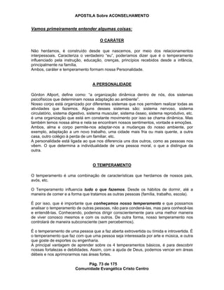 APOSTILA Sobre ACONSELHAMENTO
Pág. 73 de 175
Comunidade Evangélica Cristo Centro
Vamos primeiramente entender algumas coisas:
O CARÁTER
Não herdamos, é construído desde que nascemos, por meio dos relacionamentos
interpessoais. Caracteriza o verdadeiro “eu”, poderíamos dizer que é o temperamento
influenciado pela instrução, educação, crenças, princípios recebidos desde a infância,
principalmente na família.
Ambos, caráter e temperamento formam nossa Personalidade.
A PERSONALIDADE
Górdon Allport, define como: “a organização dinâmica dentro de nós, dos sistemas
psicofísicos que determinam nossa adaptação ao ambiente”.
Nosso corpo está organizado por diferentes sistemas que nos permitem realizar todas as
atividades que fazemos. Alguns desses sistemas são: sistema nervoso, sistema
circulatório, sistema digestivo, sistema muscular, sistema ósseo, sistema reprodutivo, etc.
é uma organização que está em constante movimento por isso se chama dinâmica. Mas
também temos nossa alma e nela se encontram nossos sentimentos, vontade e emoções.
Ambos, alma e corpo permite-nos adaptar-nos a mudanças do nosso ambiente, por
exemplo, adaptação a um novo trabalho, uma cidade mais fria ou mais quente, a outra
casa, outro colégio à perda de um familiar, etc.
A personalidade está ligada ao que nos diferencia uns dos outros, como as pessoas nos
vêem. O que determina a individualidade de uma pessoa moral, o que a distingue da
outra.
O TEMPERAMENTO
O temperamento é uma combinação de características que herdamos de nossos pais,
avós, etc.
O Temperamento influencia tudo o que fazemos. Desde os hábitos de dormir, até a
maneira de comer e a forma que tratamos as outras pessoas (família, trabalho, escola).
É por isso, que é importante que conheçamos nosso temperamento e que possamos
analisar o temperamento de outras pessoas, não para condená-las, mas para conhecê-las
e entendê-las. Conhecendo, podemos dirigir conscientemente para uma melhor maneira
de viver conosco mesmos e com os outros. De outra forma, nosso temperamento nos
controlará de maneira subconsciente (sem percebermos).
É o temperamento de uma pessoa que a faz aberta extrovertida ou tímida e introvertida. É
o temperamento que faz com que uma pessoa seja interessada por arte e música, e outra
que goste de esportes ou engenharia.
A principal vantagem de aprender sobre os 4 temperamentos básicos, é para descobrir
nossas fortalezas e debilidades. Assim, com a ajuda de Deus, podemos vencer em áreas
débeis e nos aprimorarmos nas áreas fortes.
 