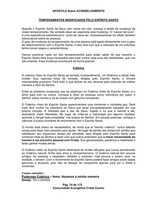 APOSTILA Sobre ACONSELHAMENTO
Pág. 74 de 175
Comunidade Evangélica Cristo Centro
TEMPERAMENTOS MODIFICADOS PELO ESPÍRITO SANTO
Quando o Espírito Santo de Deus vem morar em nós, começa a tarefa da mudança de
nosso temperamento. Na verdade deve ser esperada esta mudança. O “nascer de novo”,
é uma experiência sobrenatural e, como tal, deve ter, necessariamente um efeito também
sobrenatural sobre as pessoas.
O grau de mudança do temperamento de uma pessoa está ligado diretamente com o grau
de relacionamento com o Espírito Santo, e isso fará com que a natureza de um indivíduo
tenha novos rasgos e características.
Vamos examinar cada um dos temperamentos para poder saber de que maneira o
Espírito Santo dará força necessária para lutar contra cada uma das debilidades que nos
são próprias. Essa mudança acontecerá de forma gradual.
Colérico
O colérico cheio do Espírito Santo se tornará, invariavelmente, um dinâmico e eficaz líder
cristão. Sua vigorosa força de vontade, dirigida pelo Espírito Santo, o tornará
notoriamente produtivo. Fará tudo o que estiver ao seu alcance para executar da melhor
maneira a obra do Senhor.
Entre as primeiras mudanças que se observam no Colérico cheio do Espírito Santo, é o
amor para com os outros. Começa a olhar as pessoas como indivíduos por quem o
Senhor Jesus morreu e vê as coisas com genuína compaixão.
O Colérico cheio do Espírito Santo experimentará uma tremenda e completa paz. Será
mais fácil confiar na sabedoria de Deus que atuar precipitadamente baseado em sua
própria intuição. À mediada que a paz de Deus, sujeita a ira que é natural a ele,
descobrirá maior felicidade. No lugar de irritar-se e esbravejar por alguma injustiça,
aprende a “lançar toda ansiedade” nos braços do Senhor. Em poucas palavras, começa a
valorizar a busca constante do enchimento com o Espírito Santo.
O mundo está cheiro de necessitados, de modo que al “senhor colérico”, nunca faltarão
coisas para fazer nem pessoas para ajudar. No lugar de perder seu tempo em tarefas que
satisfaçam seu impetuoso desejo por atividade, será dirigido pelo Espírito Santo para
conhecer mais ao Senhor e fazer com que outros entendam que a maior necessidade do
homem é um encontro pessoal com Cristo. Sua generosidade, paciência e habilidade o
farão ganhar muitas almas.
O Colérico cheio do Espírito Santo desfrutará de muitas bênçãos que nunca acontecerão
ao Colérico natural. Entre elas amor e companheirismo. O Colérico natural tem poucos
amigos. As pessoas o respeitam, também o admiram, mas poucos o amam, pois, na
verdade, o temem. Com o enchimento do Espírito Santo poderá fazer amigos sobre bases
genuínas e duráveis, pois não irá desejar ter companhia apenas para ser o chefe e
comandar.
Vamos entender:
Poderoso Colérico – lema: façamos à minha maneira
Desejo: Ter o controle
 