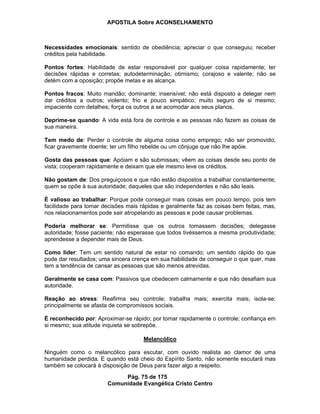 APOSTILA Sobre ACONSELHAMENTO
Pág. 75 de 175
Comunidade Evangélica Cristo Centro
Necessidades emocionais: sentido de obediência; apreciar o que conseguiu; receber
créditos pela habilidade.
Pontos fortes: Habilidade de estar responsável por qualquer coisa rapidamente; ter
decisões rápidas e corretas; autodeterminação; otimismo; corajoso e valente; não se
detém com a oposição; propõe metas e as alcança.
Pontos fracos: Muito mandão; dominante; insensível; não está disposto a delegar nem
dar créditos a outros; violento; frio e pouco simpático; muito seguro de si mesmo;
impaciente com detalhes; força os outros a se acomodar aos seus planos.
Deprime-se quando: A vida está fora de controle e as pessoas não fazem as coisas de
sua maneira.
Tem medo de: Perder o controle de alguma coisa como emprego; não ser promovido;
ficar gravemente doente; ter um filho rebelde ou um cônjuge que não lhe apóie.
Gosta das pessoas que: Apóiam e são submissas; vêem as coisas desde seu ponto de
vista; cooperam rapidamente e deixam que ele mesmo leve os créditos.
Não gostam de: Dos preguiçosos e que não estão dispostos a trabalhar constantemente;
quem se opõe à sua autoridade; daqueles que são independentes e não são leais.
É valioso ao trabalhar: Porque pode conseguir mais coisas em pouco tempo, pois tem
facilidade para tomar decisões mais rápidas e geralmente faz as coisas bem feitas, mas,
nos relacionamentos pode sair atropelando as pessoas e pode causar problemas.
Poderia melhorar se: Permitisse que os outros tomassem decisões; delegasse
autoridade; fosse paciente; não esperasse que todos tivéssemos a mesma produtividade;
aprendesse a depender mais de Deus.
Como líder: Tem um sentido natural de estar no comando; um sentido rápido do que
pode dar resultados; uma sincera crença em sua habilidade de conseguir o que quer, mas
tem a tendência de cansar as pessoas que são menos atrevidas.
Geralmente se casa com: Passivos que obedecem calmamente e que não desafiam sua
autoridade.
Reação ao stress: Reafirma seu controle; trabalha mais; exercita mais; isola-se;
principalmente se afasta de compromissos sociais.
É reconhecido por: Aproximar-se rápido; por tomar rapidamente o controle; confiança em
si mesmo; sua atitude inquieta se sobrepõe.
Melancólico
Ninguém como o melancólico para escutar, com ouvido realista ao clamor de uma
humanidade perdida. E quando está cheio do Espírito Santo, não somente escutará mas
também se colocará à disposição de Deus para fazer algo a respeito.
 