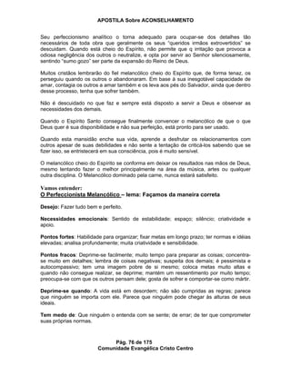 APOSTILA Sobre ACONSELHAMENTO
Pág. 76 de 175
Comunidade Evangélica Cristo Centro
Seu perfeccionismo analítico o torna adequado para ocupar-se dos detalhes tão
necessários de toda obra que geralmente os seus “queridos irmãos extrovertidos” se
descuidam. Quando está cheio do Espírito, não permite que q irritação que provoca a
odiosa negligência dos outros o neutralize, e opta por servir ao Senhor silenciosamente,
sentindo “sumo gozo” ser parte da expansão do Reino de Deus.
Muitos cristãos lembrarão do fiel melancólico cheio do Espírito que, de forma tenaz, os
perseguiu quando os outros o abandonaram. Em base à sua inesgotável capacidade de
amar, contagia os outros a amar também e os leva aos pés do Salvador, ainda que dentro
desse processo, tenha que sofrer também.
Não é descuidado no que faz e sempre está disposto a servir a Deus e observar as
necessidades dos demais.
Quando o Espírito Santo consegue finalmente convencer o melancólico de que o que
Deus quer é sua disponibilidade e não sua perfeição, está pronto para ser usado.
Quando esta mansidão enche sua vida, aprende a desfrutar os relacionamentos com
outros apesar de suas debilidades e não sente a tentação de criticá-los sabendo que se
fizer isso, se entristecerá em sua consciência, pois é muito sensível.
O melancólico cheio do Espírito se conforma em deixar os resultados nas mãos de Deus,
mesmo tentando fazer o melhor principalmente na área da música, artes ou qualquer
outra disciplina. O Melancólico dominado pela carne, nunca estará satisfeito.
Vamos entender:
O Perfeccionista Melancólico – lema: Façamos da maneira correta
Desejo: Fazer tudo bem e perfeito.
Necessidades emocionais: Sentido de estabilidade; espaço; silêncio; criatividade e
apoio.
Pontos fortes: Habilidade para organizar; fixar metas em longo prazo; ter normas e idéias
elevadas; analisa profundamente; muita criatividade e sensibilidade.
Pontos fracos: Deprime-se facilmente; muito tempo para preparar as coisas; concentra-
se muito em detalhes; lembra de coisas negativas; suspeita dos demais; é pessimista e
autocompassivo; tem uma imagem pobre de si mesmo; coloca metas muito altas e
quando não consegue realizar, se deprime; mantém um ressentimento por muito tempo;
preocupa-se com que os outros pensam dele; gosta de sofrer e comportar-se como mártir.
Deprime-se quando: A vida está em desordem; não são cumpridas as regras; parece
que ninguém se importa com ele. Parece que ninguém pode chegar às alturas de seus
ideais.
Tem medo de: Que ninguém o entenda com se sente; de errar; de ter que comprometer
suas próprias normas.
 