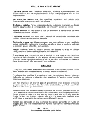 APOSTILA Sobre ACONSELHAMENTO
Pág. 77 de 175
Comunidade Evangélica Cristo Centro
Gosta das pessoas que: São sérias, intelectuais, profundas e podem sustentar uma
conversa sensível, mas faz amigos com cautela e exige perfeição julgando tudo por suas
próprias normas.
Não gosta das pessoas que: São superficiais; esquecidas; que chegam tarde;
desorganizadas; que enganam e são imprevisíveis.
É valioso ao trabalhar: Porque percebe os detalhes; gosta muito de analisar; não deixa o
trabalho; faz apresentações bem organizadas e é compassivo com os que sofrem.
Poderia melhorar se: Não levasse a vida tão seriamente e insistisse que os outros
também sejam perfeitos como ele.
Como líder: Organiza tudo muito bem; é sensível às necessidades dos outros; tem
profunda criatividade e exige uma ação rápida.
Geralmente se casa com: Os populares por suas personalidades e suas habilidades
sociais, mas também rapidamente tentam fazê-los calar-se e que se sujeitem a horários e
se deprimem quando estes não o correspondem.
Reação ao stress: Retrai-se; perde-se em um livro; deprime-se; dá-se por vencido;
começa a recordar e falar de seus problemas; volta a estudar.
É reconhecido por: Sua natureza séria e sensível; por sua atitude correta; desaprova
comentários; são meticulosos e bem vestidos (com exceção dos intelectuais, hippies,
músicos e poetas, quem geralmente sente que dar atenção à vestimenta é mundano e os
distrai de suas forças); é fiel companheiro e um amigo leal.
SANGÜÍNEO
O sangüíneo será sempre extrovertido, mesmo depois de ser cheio do poder do Espírito
Santo. Também será uma pessoa cheia de energia, festiva e compassiva.
O caráter débil do sangüíneo é provavelmente o seu maior problema. Quando está cheio
do Espírito, seu caráter se fortalecerá e evitará sua atitude de “seguir a corrente” ou optar
pela menor resistência.
Será mais organizado em sua vida pessoal, gradualmente e fará coisas de tal maneira
que possa ser confiável. Diante de determinadas oportunidades, aprenderá a dizer “não”
preferindo fazer bem o que tem nas mãos.
Sendo dinâmico, será desafiado num novo propósito em sua vida, para ser utilizado por
Deus. Depois de provar o gozo de saber que o Espírito o está usando para levar outros ao
Senhor, sua antiga maneira de viver parecerá desprovida de todo significado. Buscará a
direção de Deus para fazer as coisas ou falar algo, pois sendo muito impulsivo, tem a
tendência de se antecipar e não mede as conseqüências do seu ato.
Também será controlado em seus momentos de explosão parecendo um “vulcão em
erupção”, pois tudo para ele acontece muito rápido e depois precisa pedir desculpas pelo
que fez ou falou.
 