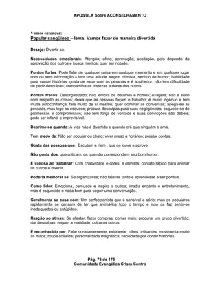 APOSTILA Sobre ACONSELHAMENTO
Pág. 78 de 175
Comunidade Evangélica Cristo Centro
Vamos entender:
Popular sangüíneo – lema: Vamos fazer de maneira divertida
Desejo: Divertir-se.
Necessidades emocionais: Atenção; afeto; aprovação; aceitação, pois depende da
aprovação dos outros e busca méritos; quer ser notado.
Pontos fortes: Pode falar de qualquer coisa em qualquer momento e em qualquer lugar
com ou sem informação – tem uma atitude alegre, otimista, sentido de humor; habilidade
para contar histórias; gosta de estar com as pessoas e é acolhedor; não tem dificuldade
de pedir desculpas; compartilha as tristezas e dores dos outros.
Pontos fracos: Desorganizado; não lembra de detalhes e nomes; exagera; não é sério
com respeito às coisas; deixa que as pessoas façam o trabalho; é muito ingênuo e tem
muita autoconfiança; fala muito de si mesmo; quer dominar as conversas; apega-se às
pessoas, mas logo as esquece; procura desculpas para suas negligências; esquece-se de
promessas e compromissos; não tem força de vontade e suas convicções são débeis;
pode ser infantil e imprevisível.
Deprime-se quando: A vida não é divertida e quando crê que ninguém o ama.
Tem medo de: Não ser popular ou chato; viver preso a horários; prestar contas.
Gosta das pessoas que: Escutam e riem ; que os louve e aprove.
Não gosta dos: que criticam; os que não correspondem seu bom humor.
É valioso ao trabalhar: Com criatividade e cores; é otimista; contato rápido para animar
os outros e divertir.
Poderia melhorar se: Se organizasse; não falasse tanto e aprendesse a ser pontual.
Como líder: Emociona, persuade e inspira a outros; irradia encanto e entretenimento,
mas é esquecido e nada bom para seguir uma conversação.
Geralmente se casa com: Um perfeccionista que é sensível e sério; mas os populares
rapidamente se cansam de ter que animá-los todo o tempo e isso os faz sentir-se
inadequados ou estúpidos.
Reação ao stress: Se afastar; fazer compras; comer mais; procurar um grupo divertido;
dar desculpas; negam a realidade; culpa os outros.
É reconhecido por: Falar constantemente; estridente; olhos brilhantes; movimenta muito
às mãos; roupa colorida; personalidade magnética; habilidade por contar histórias.
 