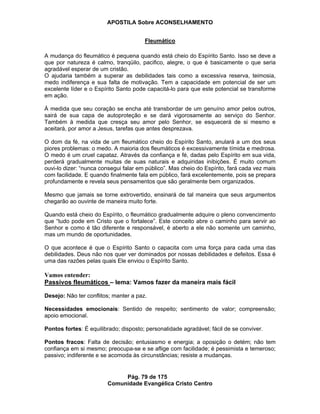 APOSTILA Sobre ACONSELHAMENTO
Pág. 79 de 175
Comunidade Evangélica Cristo Centro
Fleumático
A mudança do fleumático é pequena quando está cheio do Espírito Santo. Isso se deve a
que por natureza é calmo, tranqüilo, pacifico, alegre, o que é basicamente o que seria
agradável esperar de um cristão.
O ajudaria também a superar as debilidades tais como a excessiva reserva, teimosia,
medo indiferença e sua falta de motivação. Tem a capacidade em potencial de ser um
excelente líder e o Espírito Santo pode capacitá-lo para que este potencial se transforme
em ação.
Á medida que seu coração se encha até transbordar de um genuíno amor pelos outros,
sairá de sua capa de autoproteção e se dará vigorosamente ao serviço do Senhor.
Também à medida que cresça seu amor pelo Senhor, se esquecerá de si mesmo e
aceitará, por amor a Jesus, tarefas que antes desprezava.
O dom da fé, na vida de um fleumático cheio do Espírito Santo, anulará a um dos seus
piores problemas: o medo. A maioria dos fleumáticos é excessivamente tímida e medrosa.
O medo é um cruel capataz. Através da confiança e fé, dadas pelo Espírito em sua vida,
perderá gradualmente muitas de suas naturais e adquiridas inibições. É muito comum
ouvi-lo dizer: “nunca consegui falar em público”. Mas cheio do Espírito, fará cada vez mais
com facilidade. E quando finalmente fala em público, fará excelentemente, pois se prepara
profundamente e revela seus pensamentos que são geralmente bem organizados.
Mesmo que jamais se torne extrovertido, ensinará de tal maneira que seus argumentos
chegarão ao ouvinte de maneira muito forte.
Quando está cheio do Espírito, o fleumático gradualmente adquire o pleno convencimento
que “tudo pode em Cristo que o fortalece”. Este conceito abre o caminho para servir ao
Senhor e como é tão diferente e responsável, é aberto a ele não somente um caminho,
mas um mundo de oportunidades.
O que acontece é que o Espírito Santo o capacita com uma força para cada uma das
debilidades. Deus não nos quer ver dominados por nossas debilidades e defeitos. Essa é
uma das razões pelas quais Ele enviou o Espírito Santo.
Vamos entender:
Passivos fleumáticos – lema: Vamos fazer da maneira mais fácil
Desejo: Não ter conflitos; manter a paz.
Necessidades emocionais: Sentido de respeito; sentimento de valor; compreensão;
apoio emocional.
Pontos fortes: É equilibrado; disposto; personalidade agradável; fácil de se conviver.
Pontos fracos: Falta de decisão; entusiasmo e energia; a oposição o detém; não tem
confiança em si mesmo; preocupa-se e se aflige com facilidade; é pessimista e temeroso;
passivo; indiferente e se acomoda às circunstâncias; resiste a mudanças.
 