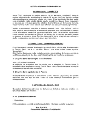 APOSTILA Sobre ACONSELHAMENTO
Pág. 8 de 175
Comunidade Evangélica Cristo Centro
A COMUNIDADE TERAPÊUTICA
Jesus Cristo certamente é o melhor exemplo de um “excelente conselheiro”, além de
ensinar sobre salvação, arrependimento, oração, fé, anjos e demônios, também ensinou
sobre questões como casamento, relação entre pais e filhos, obediência, liberdade social,
sexo, ansiedade, medo, solidão, dúvida, orgulho e desânimo. Quando Jesus tratava com
as pessoas, ele ouvia suas perguntas e tratava de ensiná-las a agir de maneira diferente,
ele as orientava muitas vezes fazendo-as a refletirem e a resolverem os seus problemas.
A igreja foi estabelecida para fazer as mesmas obras de Cristo. Como corpo de Cristo na
terra, temos a responsabilidade de atender as pessoas e suas necessidades da mesma
forma, ensinando a viverem de maneira agradável a Deus. Os problemas que levavam
muitas pessoas a procurarem a Cristo no seu tempo, são os mesmos que estão levando
as pessoas a procurar a igreja. Por isso devemos ter gente preparada para atender e
ajudar essas pessoas a encontrarem a cura que necessitam.
O ESPÍRITO SANTO E O ACONSELHAMENTO
O aconselhamento pertence ao Ministério do Espírito Santo, não se pode aconselhar sem
o Espírito Santo, ele é o “parakleto Divino”, que entre outras coisas significa:
“Conselheiro”.
Só o Espírito Santo pode mudar verdadeiramente a personalidade do homem. Através da
santificação, da palavra, dos dons e do fruto do Espírito, ele transforma as pessoas.
O Espírito Santo deve dirigir o aconselhamento
João 4 – A mulher Samaritana
A habilidade de aconselhar vem do estudo, mas a sabedoria do Espírito Santo. O
conselheiro deve ser alguém cheio do Espírito Santo, mas o Espírito vai operar através de
uma pessoa preparada para aconselhar.
O Espírito Santo agirá através da Palavra
“O Espírito Santo requer que os conselheiros usem a Palavra” (Jay Adams). Ela contém
respostas para todo tipo de crise. Estas são duas presenças fundamentais para o
aconselhamento.
A MOTIVAÇÃO DO CONSELHEIRO
O propósito de falarmos sobre isso é o de livrar-nos de toda a motivação errada e de
tornarmos eficazes em ministrar.
Por que quero aconselhar?
1. Curiosidade;
2. Necessidade de poder (O conselheiro autoritário – Gosta de endireitar os outros);
 