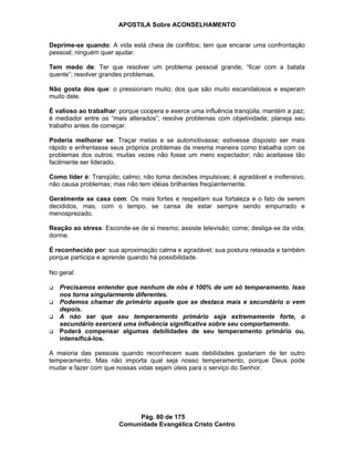 APOSTILA Sobre ACONSELHAMENTO
Pág. 80 de 175
Comunidade Evangélica Cristo Centro
Deprime-se quando: A vida está cheia de conflitos; tem que encarar uma confrontação
pessoal; ninguém quer ajudar.
Tem medo de: Ter que resolver um problema pessoal grande; “ficar com a batata
quente”; resolver grandes problemas.
Não gosta dos que: o pressionam muito; dos que são muito escandalosos e esperam
muito dele.
É valioso ao trabalhar: porque coopera e exerce uma influência tranqüila; mantém a paz;
é mediador entre os “mais alterados”; resolve problemas com objetividade; planeja seu
trabalho antes de começar.
Poderia melhorar se: Traçar metas e se automotivasse; estivesse disposto ser mais
rápido e enfrentasse seus próprios problemas da mesma maneira como trabalha com os
problemas dos outros; muitas vezes não fosse um mero expectador; não aceitasse tão
facilmente ser liderado.
Como líder é: Tranqüilo; calmo; não toma decisões impulsivas; é agradável e inofensivo;
não causa problemas; mas não tem idéias brilhantes freqüentemente.
Geralmente se casa com: Os mais fortes e respeitam sua fortaleza e o fato de serem
decididos, mas, com o tempo, se cansa de estar sempre sendo empurrado e
menosprezado.
Reação ao stress: Esconde-se de si mesmo; assiste televisão; come; desliga-se da vida;
dorme.
É reconhecido por: sua aproximação calma e agradável; sua postura relaxada e também
porque participa e aprende quando há possibilidade.
No geral:
Precisamos entender que nenhum de nós é 100% de um só temperamento. Isso
nos torna singularmente diferentes.
Podemos chamar de primário aquele que se destaca mais e secundário o vem
depois.
A não ser que seu temperamento primário seja extremamente forte, o
secundário exercerá uma influência significativa sobre seu comportamento.
Poderá compensar algumas debilidades de seu temperamento primário ou,
intensificá-los.
A maioria das pessoas quando reconhecem suas debilidades gostariam de ter outro
temperamento. Mas não importa qual seja nosso temperamento, porque Deus pode
mudar e fazer com que nossas vidas sejam úteis para o serviço do Senhor.
 