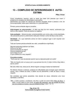 APOSTILA Sobre ACONSELHAMENTO
Pág. 83 de 175
Comunidade Evangélica Cristo Centro
13 – COMPLEXO DE INFERIORIDADE E AUTO-
ESTIMA
Pftsa. Vivian
Como conselheiros, teremos, cedo ou tarde que tratar com pessoas que vivem o
problema do complexo de inferioridade e auto-estima.
Sentimentos que podem ter nascido por diversas situações, levam a pessoa a crer, de
forma equivocada, sobre quem realmente é e o que pode fazer.
Primeiro vamos entender alguns conceitos:
Auto-imagem ou auto-conceito – A idéia que faço de mim mesmo, sentimento que
tenho a meu respeito. Pode ser positiva ou negativa.
Auto-aceitação - Atitude de estar contente/satisfeito com minha vida e minha identidade,
não precisando provar ou demonstrar nada para merecer o amor de Deus e dos outros.
Identidade – É o que realmente somos em todo e qualquer lugar e sem importar com
quem estamos.
Todo ser humano precisa entender seu valor, competência e significado.
Algumas perguntas poderiam ser feitas:
Como eu me vejo?
Como as pessoas me vêem?
Como eu gostaria de ser?
Como Deus me vê?
O que a Bíblia diz a meu respeito?
Conceitos errados:
“Tenho que ser o que as pessoas querem que eu seja para poder ser aceito”
“Não me importo nem um pouco com o que pensam de mim. A vida é minha e faço dela o
que eu quero”
Me sinto infeliz mas, deixa pra lá, afinal ninguém consegue realizar-se totalmente”.
Por fatores internos e externos, podemos ter dificuldades para enxergar quem realmente
somos, mas a Palavra de Deus, a Bíblia nos dá claramente a visão de Deus a nosso
respeito.
Ela considera que somos pecadores, mas através de Jesus, obtivemos uma nova
identidade: a de filhos:
“Mas, a todos quantos o receberam, deu-lhes o poder de serem feitos filhos de Deus, a
saber, os que crêem no seu nome, os quais não nasceram, nem da vontade da carne,
nem da vontade do homem, mas da vontade de Deus” João 1:12, 13.
 