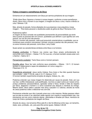 APOSTILA Sobre ACONSELHAMENTO
Pág. 84 de 175
Comunidade Evangélica Cristo Centro
Feitos à imagem e semelhança de Deus
Entramos em um relacionamento com Deus por sermos portadores de sua imagem:
“Então disse Deus: façamos o homem à nossa imagem, conforme a nossa semelhança...
Assim, Deus criou o homem à sua imagem, à imagem de Deus o criou; macho e fêmea os
criou” Gênesis 1:28.
Mas, através do pecado, fomos afastados de sua presença e isso prejudicou nossa
imagem - “Pois todos pecaram e destituídos estão da glória de Deus” Romanos 2:23.
Poderíamos definir:
A imagem de Deus consiste nas qualidades permanentes da personalidade que tanto
Deus quanto as pessoas têm em comum, qualidades que definem o que significa ser uma
pessoa, em vez de uma não-pessoa.
Deus e o homem são pessoas, cada qual possuindo características e qualidades, que se
combinam para construir uma pessoa. Animais, árvores e pedras não são pessoas, mas
os seres humanos são pessoas, como Deus. Larry Crabb
Quais seriam as características similares entre Deus e os homens:
Anseios profundos: A Palavra nos ensina que Deus anseia profundamente ter
comunhão com o homem – Oséias 11:8. Por sua vez, o homem também anseia estar com
o Senhor – Salmo 42:1.
Pensamento avaliador: Tanto Deus como o homem pensam.
Escolha ativa: Deus faz tudo conforme seus propósitos – Efésios 1:9-11. O homem
também é responsável e capaz de estabelecer um rumo e segui-lo –
Filipenses 2:12, 13
Experiência emocional: Jesus sentiu tristeza, ficou bravo e fica feliz quando fazemos
sua vontade – João 11:33-36; João 2:14-17; Hebreus 13:21.
O homem também experimenta emoções de alegria, tristeza, ira... etc.
Podemos entender que nossa imagem foi distorcida por causa do pecado. Este, por sua
vez traz: conflito interpessoal, auto-justificação, nos leva a culpar outros por nossos erros,
produz problemas psicossomáticos, agressão verbal e física, tensão e falta de respeito
por Deus, degenera o homem e o torna suscetível aos ataques e mentiras do inimigo.
Mesmo assim, Deus odeia o pecado mas ama o pecador e o valoriza, através da morte
de Jesus podemos voltar a relacionar-nos com Ele.
Precisamos entender que não é pecado amar-nos a nós mesmos. Muitas pessoas crêem
que se elas se amam e se valorizam estão agindo com orgulho e superioridade mas, nós
precisamos ver-nos como criaturas dignas, valorizadas e amadas por Deus, membros do
corpo de Cristo e portadores da imagem de Deus.
Através de Jesus, nos tornamos filhos pela fé e não há diferença entre raça, cor tamanho,
idade, sexo, profissão...etc, pois para Ele somos iguais. Gálatas 3:26-28
 