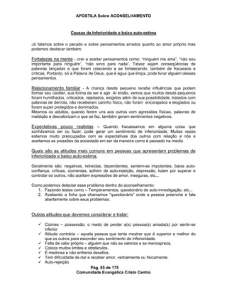 APOSTILA Sobre ACONSELHAMENTO
Pág. 85 de 175
Comunidade Evangélica Cristo Centro
Causas da Inferioridade e baixo auto-estima
Já falamos sobre o pecado e sobre pensamentos errados quanto ao amor próprio mas
podemos destacar também:
Fortalezas na mente - crer e aceitar pensamentos como: “ninguém me ama”, “não sou
importante para ninguém”, “não sirvo para nada”. Talvez sejam conseqüências de
palavras lançadas e que foram crescendo e se fortalecendo, também de fracassos e
críticas. Portanto, só a Palavra de Deus, que é água que limpa, pode livrar alguém desses
pensamentos.
Relacionamento familiar - A criança desde pequena recebe influências que podem
formar seu caráter, sua forma de ser e agir. Aí então, vemos que muitos desde pequenos
foram humilhados, criticados, rejeitados, exigidos além de sua possibilidade, tratados com
palavras de derrota, não receberam carinho físico, não foram encorajados e elogiados ou
foram super protegidos e dominados.
Mesmos os adultos, quando ferem uns aos outros com agressões físicas, palavras de
maldição e desvalorizam o que se faz, também geram sentimentos negativos.
Expectativas pouco realistas – Quando fracassamos em alguma coisa que
sonhávamos ser ou fazer, pode gerar um sentimento de inferioridade. Muitas vezes
estamos muito preocupados com as expectativas dos outros com relação a nós e
aceitamos as pressões da sociedade em ser da maneira como é passado na media.
Quais são as atitudes mais comuns em pessoas que apresentam problemas de
inferioridade e baixo auto-estima:
Geralmente são: negativas, retraídas, dependentes, sentem-se impotentes, baixa auto-
confiança, críticas, ciumentas, sofrem de auto-rejeição, depressão, lutam por superar e
controlar os outros, não aceitam expressões de amor, inseguras, etc...
Como podemos detectar esse problema dentro do aconselhamento:
1. Fazendo testes como – Temperamentos, questionário de auto-investigação, etc...
2. Avaliando a ficha que chamamos “questionário” onde a pessoa preenche e fala
abertamente sobre seus problemas.
Outras atitudes que devemos considerar e tratar:
Ciúmes – possessão: o medo de perder a(s) pessoa(s) amada(s) por sentir-se
inferior
Atitude contrária – aquela pessoa que tenta mostrar que é superior e melhor do
que os outros para esconder seu sentimento de inferioridade.
Falta de valor próprio – alguém que não se valoriza e se menospreza.
Coloca muitos limites e obstáculos.
É medrosa e não enfrenta desafios.
Tem dificuldade de dar e receber amor, verbalmente ou fisicamente.
Auto-rejeição
 