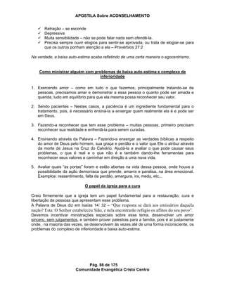 APOSTILA Sobre ACONSELHAMENTO
Pág. 86 de 175
Comunidade Evangélica Cristo Centro
Retração – se esconde
Depressiva
Muita sensibilidade – não se pode falar nada sem ofendê-la.
Precisa sempre ouvir elogios para sentir-se aprovada, ou trata de elogiar-se para
que os outros ponham atenção a ela – Provérbios 27:2
Na verdade, a baixa auto-estima acaba refletindo de uma certa maneira o egocentrismo.
Como ministrar alguém com problemas de baixa auto-estima e complexo de
inferioridade
1. Exercendo amor – como em tudo o que fazemos, principalmente tratando-se de
pessoas, precisamos amar e demonstrar a essa pessoa o quanto pode ser amada e
querida, tudo em equilíbrio para que ela mesma possa reconhecer seu valor.
2. Sendo pacientes – Nestes casos, a paciência é um ingrediente fundamental para o
tratamento, pois, é necessário ensiná-la a enxergar quem realmente ela é e pode ser
em Deus.
3. Fazendo-a reconhecer que tem esse problema – muitas pessoas, primeiro precisam
reconhecer sua realidade e enfrentá-la para serem curadas.
4. Ensinando através da Palavra – Fazendo-a enxergar as verdades bíblicas a respeito
do amor de Deus pelo homem, sua graça e perdão e o valor que Ele o atribui através
da morte de Jesus na Cruz do Calvário. Ajudá-la a avaliar o que pode causar seus
problemas, o que é real e o que não é e também dando-lhe ferramentas para
reconhecer seus valores e caminhar em direção a uma nova vida.
5. Avaliar quais “as portas” foram e estão abertas na vida dessa pessoa, onde houve a
possibilidade da ação demoníaca que prende, amarra e paralisa, na área emocional.
Exemplos: ressentimento, falta de perdão, amargura, ira, medo, etc...
O papel da igreja para a cura
Creio firmemente que a igreja tem um papel fundamental para a restauração, cura e
libertação de pessoas que apresentam esse problema.
A Palavra de Deus diz em Isaías 14: 32 – “Que resposta se dará aos emissários daquela
nação? Esta: O Senhor estabeleceu Sião, e nela encontrarão refúgio os aflitos do seu povo”.
Devemos incentivar ministrações especiais sobre esse tema, desenvolver um amor
sincero, sem julgamentos, e também prover palestras para a família, pois é aí justamente
onde, na maioria das vezes, se desenvolvem às vezes até de uma forma inconsciente, os
problemas do complexo de inferioridade e baixa auto-estima.
 