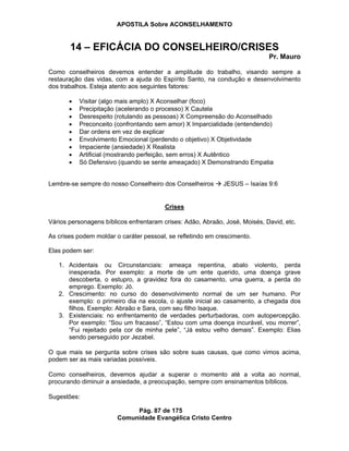 APOSTILA Sobre ACONSELHAMENTO
Pág. 87 de 175
Comunidade Evangélica Cristo Centro
14 – EFICÁCIA DO CONSELHEIRO/CRISES
Pr. Mauro
Como conselheiros devemos entender a amplitude do trabalho, visando sempre a
restauração das vidas, com a ajuda do Espírito Santo, na condução e desenvolvimento
dos trabalhos. Esteja atento aos seguintes fatores:
Visitar (algo mais amplo) X Aconselhar (foco)
Precipitação (acelerando o processo) X Cautela
Desrespeito (rotulando as pessoas) X Compreensão do Aconselhado
Preconceito (confrontando sem amor) X Imparcialidade (entendendo)
Dar ordens em vez de explicar
Envolvimento Emocional (perdendo o objetivo) X Objetividade
Impaciente (ansiedade) X Realista
Artificial (mostrando perfeição, sem erros) X Autêntico
Só Defensivo (quando se sente ameaçado) X Demonstrando Empatia
Lembre-se sempre do nosso Conselheiro dos Conselheiros JESUS – Isaías 9:6
Crises
Vários personagens bíblicos enfrentaram crises: Adão, Abraão, José, Moisés, David, etc.
As crises podem moldar o caráter pessoal, se refletindo em crescimento.
Elas podem ser:
1. Acidentais ou Circunstanciais: ameaça repentina, abalo violento, perda
inesperada. Por exemplo: a morte de um ente querido, uma doença grave
descoberta, o estupro, a gravidez fora do casamento, uma guerra, a perda do
emprego. Exemplo: Jó.
2. Crescimento: no curso do desenvolvimento normal de um ser humano. Por
exemplo: o primeiro dia na escola, o ajuste inicial ao casamento, a chegada dos
filhos. Exemplo: Abraão e Sara, com seu filho Isaque.
3. Existenciais: no enfrentamento de verdades perturbadoras, com autopercepção.
Por exemplo: “Sou um fracasso”, “Estou com uma doença incurável, vou morrer”,
“Fui rejeitado pela cor de minha pele”, “Já estou velho demais”. Exemplo: Elias
sendo perseguido por Jezabel.
O que mais se pergunta sobre crises são sobre suas causas, que como vimos acima,
podem ser as mais variadas possíveis.
Como conselheiros, devemos ajudar a superar o momento até a volta ao normal,
procurando diminuir a ansiedade, a preocupação, sempre com ensinamentos bíblicos.
Sugestões:
 