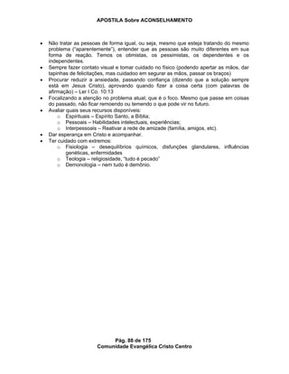 APOSTILA Sobre ACONSELHAMENTO
Pág. 88 de 175
Comunidade Evangélica Cristo Centro
Não tratar as pessoas de forma igual, ou seja, mesmo que esteja tratando do mesmo
problema (“aparentemente”), entender que as pessoas são muito diferentes em sua
forma de reação. Temos os otimistas, os pessimistas, os dependentes e os
independentes.
Sempre fazer contato visual e tomar cuidado no físico (podendo apertar as mãos, dar
tapinhas de felicitações, mas cuidadoo em segurar as mãos, passar os braços)
Procurar reduzir a ansiedade, passando confiança (dizendo que a solução sempre
está em Jesus Cristo), aprovando quando fizer a coisa certa (com palavras de
afirmação) – Ler I Co. 10:13
Focalizando a atenção no problema atual, que é o foco. Mesmo que passe em coisas
do passado, não ficar remoendo ou temendo o que pode vir no futuro.
Avaliar quais seus recursos disponíveis:
o Espirituais – Espírito Santo, a Bíblia;
o Pessoais – Habilidades intelectuais, experiências;
o Interpessoais – Reativar a rede de amizade (família, amigos, etc).
Dar esperança em Cristo e acompanhar.
Ter cuidado com extremos:
o Fisiologia – desequilíbrios químicos, disfunções glandulares, influências
genéticas, enfermidades
o Teologia – religiosidade, “tudo é pecado”
o Demonologia – nem tudo é demônio.
 