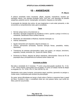 APOSTILA Sobre ACONSELHAMENTO
Pág. 89 de 175
Comunidade Evangélica Cristo Centro
15 – ANSIEDADE
Pr. Mauro
A palavra ansiedade indica inquietude, aflição, angústia, impaciência, trazidos por
sensação interna, com elevada excitação física. Com isso, uma descarga da pressão
sangüínea, podendo ocorrer: transpiração, nervosismo, fraqueza ou mal súbito.
A percepção da intenção dos outros, do que imaginamos o outro estar pensando, e não
os eventos ou comportamentos reais, gera a ansiedade.
Tipos
Normal: perigo real ou circunstancial; ou
Neurótica: sensação exagerada de impotência e terror, quando o perigo é mínimo ou
inexistente. Geralmente indica conflitos internos.
Moderada: em intensidade e influência, trazendo motivação; ou
Intensa: estressante.
Aguda: temporária (em resposta a alguma ameaça); ou
Crônica: permanente (enraizada, trazendo doenças físicas, pesadelos, medos,
depressão)
Transtornos de estresse pós-traumático (após uma guerra, um estupro, terrorismo,
sequestro, furacão, terremoto. Ex.: Guerra do Vietnã, Golfo)
Síndrome do Pânico: ataques de pânico repentinos, aterrorizantes. Cerca de 5% da
população atual, principalmente as mulheres sofrem desse mal.
Ansiedade na Bíblia
Ela trata a ansiedade de 2 maneiras: 1a
) como uma preocupação saudável. Ex.: II Co.
11:28 – Paulo ansioso, preocupado com as Igrejas; 2a
) como um estado mental de aflição
ou angústia. Ex.: Pv. 12:25, I Pe. 5:7, Mt. 6:25-34, Fp. 4:6.
Geralmente como seres humanos, procuramos seguir sozinhos, ignorando os perigos e,
muitas vezes, imobilizados pelo excesso de preocupação.
Às vezes, temos dificuldades em lançar o fardo sobre o Senhor e queremos fazer o papel
de Deus. Contrário a isso, o conselheiro deve ser uma pessoa calma, que confia em
Deus, para ter sua provisão.
 