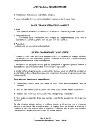 APOSTILA Sobre ACONSELHAMENTO
Pág. 9 de 175
Comunidade Evangélica Cristo Centro
3. Necessidade de relacionar-se (Falta de amigos);
A nossa motivação deve ter como único objetivo ajudar ou servir, nada mais.
BASES PARA UM BOM ACONSELHAMENTO
1. Amor
Deus implantou amor em todo homem, o pecado torna o homem egoísta e orgulhoso.
2. Responsabilidade
O conselheiro deve estabelecer uma relação de responsabilidade para com o
aconselhado. Atendê-lo, chorar com ele, orar com ele e visitá-lo.
3. Autoridade
A base para um aconselhamento espiritual.
O PROBLEMA FUNDAMENTAL DO HOMEM
O homem foi criado com autoridade e governo (Gn 1:28), aspectos da imagem de Deus.
O pecado produziu uma inversão no governo do homem sobre a terra, a terra começou a
se opor com resistência, produzindo espinhos.
O ambiente e as situações criadas por ele começaram a agredir o próprio homem, o
pecado tornou-se uma característica do mundo caído e pervertido.
O cristão é chamado para sujeitar seu ambiente, dominar sobre ele refletindo a imagem e
a autoridade de Deus. Quando uma pessoa nos procura é porque tem problemas em seu
meio ambiente.
Quatro formas de enfrentar os problemas:
1. “Não importa, eu vou evitar, vou passar de lado!” “Deixa assim como está, Deus vai
resolver!”;
2. “Não era isso mesmo o que eu queria, vou tomar outro caminho e fazer outra coisa!”;
3. “Não dá para resolver, é impossível!”, “Não há esperança, eu desisto!”;
4. “Isso pode ser resolvido, Cristo está comigo, vou enfrentar o problema e tirá-lo do meu
caminho!”.
As três primeiras atitudes deixam o problema intacto, a última trata com o problema,
subjuga o problema. No aconselhamento, a pessoa deve ser levada a enfrentar o
problema e não a se adaptar a ele, aceitando-o. Problemas sem solução, não tratados,
crescem com o tempo, provocando mais dor e mais prejuízo.
 