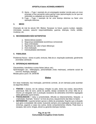 APOSTILA Sobre ACONSELHAMENTO
Pág. 91 de 175
Comunidade Evangélica Cristo Centro
2) Aprox. – Fuga = exemplo de um empregado receber convite para um novo
emprego e ficar pensando sobre ganhar mais (aproximação) ou ter que ser
retreinado ou adaptado ao novo local (fuga)
3) Fuga – Fuga = exemplo de ter uma doença dolorosa ou fazer uma
operação dolorosa.
3. MEDO
Chamado de mal do século XXI. Medos: fracassar no futuro, guerra nuclear, rejeição,
intimidade, sucesso, assumir responsabilidades, guerras, doenças, morte, solidão,
mudança, etc.
4. NECESSIDADES NÃO SATISFEITAS
a. Sobrevivência (existir)
b. Segurança (estabilidade econômica e emocional)
c. Sexo (intimidade)
d. Significado (ter valor e fazer diferença)
e. Auto-realização
f. Individualidade (identidade)
5. FISIOLOGIA
Problemas físicos – dores no peito, tonturas, falta de ar, respiração acelerada, geralmente
anomalias cardíacas.
6. DIFERENÇAS INDIVIDUAIS
Claustrofobia, hidrofobia e outras fobias (altura, etc).
Aprendizagem (ex.: relâmpagos), personalidade (mais medrosas), ambiente social de
convívio, fisiologia, teologia.
Moisés para o povo: Dt. 28:65-66
Efeitos
Em dose moderada, traz motivação, permitindo controle. Já em demasia pode acarretar
os seguintes efeitos:
FÍSICOS = úlceras, dor de cabeça, irritação na pele, dores nas costas, desconforto
estomacal, falta de sono, perda do apetite, desejo constante de urinar, falta de ar.
Ocorre um desgaste com a produção excessiva da adrenalina (hormônio segregado
pelas glândulas supra-renais).
PSICOLÓGICOS = reduz a produtividade, dificulta os relacionamentos, bloqueia a
criatividade. Exemplo: “branco” na hora da prova, esquecimento das falas no teatro.
DEFENSIVOS = quando tentam ignorar o efeito da ansiedade, fingindo que a situação
que gera a ansiedade não existe, buscando sempre uma explicação racional para os
sintomas, jogando a culpa nos outros, tendo comportamentos infantis. Pode levar a
escapes, tais como: drogas, álcool ou gerando doenças mentais.
 