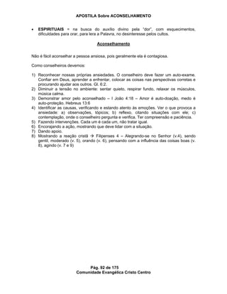 APOSTILA Sobre ACONSELHAMENTO
Pág. 92 de 175
Comunidade Evangélica Cristo Centro
ESPIRITUAIS = na busca do auxílio divino pela “dor”, com esquecimentos,
dificuldades para orar, para lera a Palavra, no desinteresse pelos cultos.
Aconselhamento
Não é fácil aconselhar a pessoa ansiosa, pois geralmente ela é contagiosa.
Como conselheiros devemos:
1) Reconhecer nossas próprias ansiedades. O conselheiro deve fazer um auto-exame.
Confiar em Deus, aprender a enfrentar, colocar as coisas nas perspectivas corretas e
procurando ajudar aos outros. Gl. 6:2.
2) Diminuir a tensão no ambiente: sentar quieto, respirar fundo, relaxar os músculos,
música calma.
3) Demonstrar amor pelo aconselhado – I João 4:18 – Amor é auto-doação, medo é
auto-proteção. Hebreus 13:6
4) Identificar as causas, verificando e estando atento às emoções. Ver o que provoca a
ansiedade: a) observações, tópicos; b) reflexo, citando situações com ele; c)
contemplação, onde o conselheiro pergunta e verifica. Ter compreensão e paciência.
5) Fazendo intervenções. Cada um é cada um, não tratar igual.
6) Encorajando a ação, mostrando que deve lidar com a situação.
7) Dando apoio.
8) Mostrando a reação cristã Filipenses 4 – Alegrando-se no Senhor (v.4), sendo
gentil, moderado (v. 5), orando (v. 6), pensando com a influência das coisas boas (v.
8), agindo (v. 7 e 9)
 