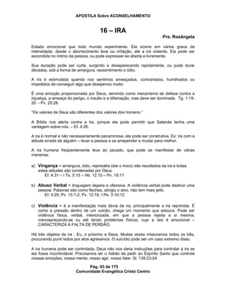 APOSTILA Sobre ACONSELHAMENTO
Pág. 93 de 175
Comunidade Evangélica Cristo Centro
16 – IRA
Pra. Rosângela
Estado emocional que todo mundo experimenta. Ela ocorre em vários graus de
intensidade, desde o aborrecimento leve ou irritação, até a ira violenta. Ela pode ser
escondida no íntimo da pessoa, ou pode expressar-se aberta e livremente.
Sua duração pode ser curta, surgindo e desaparecendo rapidamente, ou pode durar
décadas, sob a forma de amargura, ressentimento e ódio.
A ira é estimulada quando nos sentimos ameaçados, contrariados, humilhados ou
impedidos de conseguir algo que desejamos muito.
É uma emoção proporcionada por Deus, servindo como mecanismo de defesa contra a
injustiça, a ameaça do perigo, o insulto e a difamação, mas deve ser dominada. Tg. 1:19-
20 - Pv. 25:28.
“Os valores de Deus são diferentes dos valores dos homens.”
A Bíblia nos alerta contra a ira, porque ela pode permitir que Satanás tenha uma
vantagem sobre nós. – Ef. 4:26.
A ira é normal e não necessariamente pecaminosa, ela pode ser construtiva. Ex: ira com a
atitude errada de alguém – levar a pessoa a se arrepender e mudar para melhor.
A ira humana freqüentemente leva ao pecado, que pode se manifestar de várias
maneiras:
a) Vingança = amargura, ódio, represália (dar o troco) são resultados da ira e todas
estas atitudes são condenadas por Deus.
Ef. 4:31 – I Ts. 5:15 – Hb. 12:15 – Pv. 19:11
b) Abuso Verbal = linguagem áspera e ofensiva. A violência verbal pode destruir uma
pessoa. Palavras são como flechas, atingiu o alvo, não tem mais jeito.
Ef. 4:29, Pv. 15:1-2, Pv. 12:18, I Pe. 3:10-12
c) Violência = é a manifestação mais óbvia da ira, principalmente a ira reprimida. É
como a pressão dentro de um vulcão, chega um momento que estoura. Pode ser
violência física, verbal, interiorizada, em que a pessoa rejeita a si mesma,
menosprezando-se ou até tendo problemas físicos, cujo a raiz é emocional –
CARACTERIZA A FALTA DE PERDÃO.
Há três objetos da ira : Eu, o próximo e Deus. Muitas vezes misturamos todos os três,
procurando punir todos por atos agressivos. O suicídio pode ser um caso extremo disso.
A ira humana pode ser controlada. Deus não nos daria instruções para controlar a ira se
ela fosse incontrolável. Precisamos ter o hábito de pedir ao Espírito Santo que controle
nossas emoções, nossa mente, nosso agir, nosso falar. Sl. 139:23-24
 